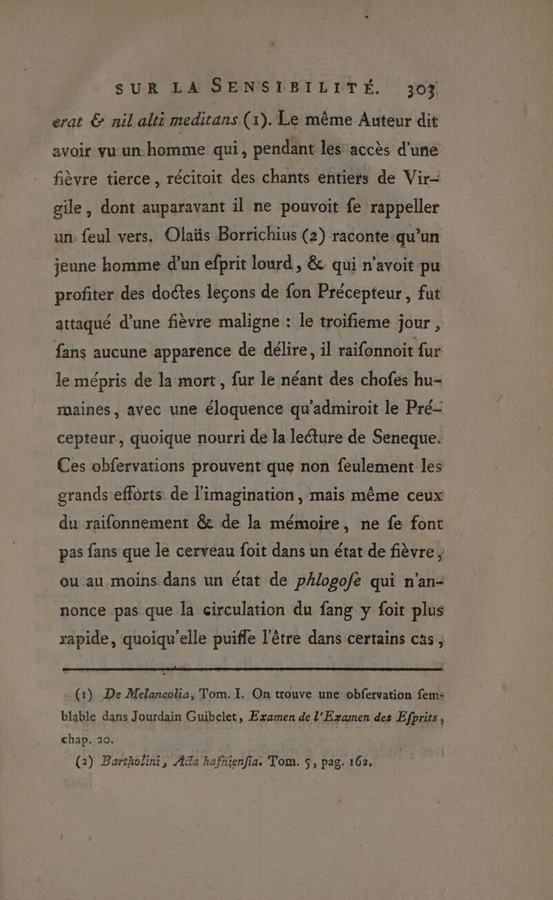 erat &amp; nil alti meditans (1). Le même Auteur dit avoir vu un homme qui, pendant les accès d’une fièvre tierce, récitoit des chants entiers de Vir- gile, dont auparavant il ne pouvoit fe rappeler un. feul vers. Olaüs Borrichius (2) raconte-qu’un jeune homme d’un efprit lourd , &amp;. qui n’avoit pu profiter des doctes leçons de fon Précepteur, fut attaqué d’une fièvre maligne : le troifieme jour , fans aucune apparence de délire, il raifonnoit {ur le mépris de la mort, fur le néant des chofes hu- maines, avec une éloquence qu'admiroit le Pré- cepteur, quoique nourri de la lecture de Seneque. Ces obfervations prouvent que non feulement les grands efforts de l'imagination, mais même ceux du raifonnement @&amp; de la mémoire, ne fe font pas fans que le cerveau foit dans un état de fièvre , ou au moins dans un état de pAlopofe qui n'an- nonce pas que la circulation du fang y foit plus rapide, quoiqu’elle puifle l'être dans certains cas, (1) De Melancolia, Tom. I. On trouve une obfervation fem: blable dans Jourdain Guibelet, Examen de l'Examen des Efprits, chap. 20. (2) Bartholini, Aa hafnienfia,s Tom. $, pag. 162.