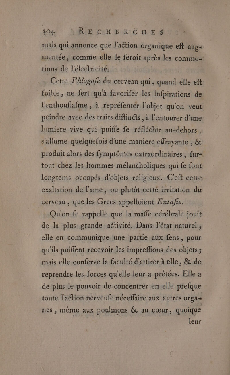mais qui annonce que l'action. organique eft au mentée, comme elle le feroit après les commo- tions de l'électricité. | | . Cette PAlogofe du cerveau qui, quand elle eft foible, ne fert qu'à favorifer les infpirations de lenthoufafme , à repréfenter l'objet qu'on veut peindre avec des traits diftinéts , à l’entourer d’une lumiere vive qui puifle fe réfléchir au-dehors , s'allume quelquefois d'une maniere efrayante , &amp; produit alors des fymptômes extraordinaires, fur- tout chez les hommes mélancholiques qui fe font longtems occupés d'objets religieux. C’eft cette exaltation de l'ame, ou plutôt cetté irritation du cerveau , que les Grecs appelloient Extafis. Qu'on fe rappelle que la mafle cérébrale jouit de la plus grande activité. Dans l'état naturel, elle en communique une partie aux fens, pour qu'ils puiffent recevoir les impreffions des objets ; mais elle conferve la faculté d'attirer à elle, &amp; de. reprendre les. forces qu'elle leur a prètées. Elle a de plus le pouvoir de concentrer en elle prefque toute l'action nerveufe néceffaire aux autres orga= nes, même aux poulmons &amp; au cœur, quoique : leur
