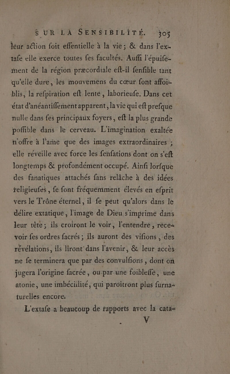 léur ation foit effentielle à la vie; &amp; dans l’exz tafe elle exerce toutes fes facultés. Auffi l'épuife- ment de là région præcordiale eft-il fenfible tant qu’elle dure, les mouveméens du cœur font affoi- blis, la refpiration eft lenté , laborieufe. Dans cet état d’anéantiffement apparent, la vie qui eft prefque nulle dans fes principaux foyers, ef la plus grande poffble dans le cervéau. L'imagination exaltée n'offre à l’amne que des images extraordinaires ; elle révéille avec force les fenfations dont on s’eft longtemps &amp; profondément occupé. Ainfi lorfque des fanatiques attachés fans relâche à des idées. religieufes , fe font fréquémment élevés en efprit vers le Trône éternel, il fe peut qu’alors dans le délire extatiqué , l'image de Dieu s'imprimé dans leur tête; ils croiront lé voir, l'entendre , rece+ voir fes ordres facrés ; ils auront dés vifions , des révélations, ils liront’dans l'avenir, &amp; leur accès ne fe terminera que par des convulfions , dont on jugera l’origine facrée, ou-par une foibleflé, une atonie, une imbéciilité, qui paroitront plus furna= turelles encore: L'extafe a beaucoup de rapports avec la cata= k V