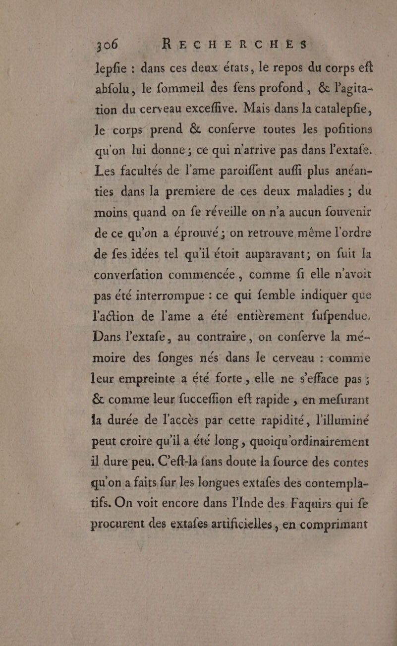 lepfie : dans ces deux états, le repos du corps ef abfolu, le fommeil des fens profond, &amp; Pagita- tion du cerveau exceflive, Mais dans la catalepfie, le corps prend &amp; conferve toutes les pofitions qu'on lui donne ; ce qui n'atrive pas dans l’extafe, Les facultés de l'ame paroiflent aufli plus anéan- ties dans la premiere de ces deux maladies ; du moins quand on fe réveille on n’a aucun fouvenir de ce qu’on a éprouvé; on retrouve même l'ordre de fes idées tel qu'il étoit auparavant; on fuit la converfation commencée , comme fi elle n'avoit pas été interrompue : ce qui femble indiquer que l'action de l'ame a été entièrement fufpendue. Dans l'extafe, au contraire, on conferve la mé- moire des fonges nés dans le cerveau : comme leur empreinte a été forte , elle ne s’efface pas ; &amp; comme leur fucceffion eft rapide ; en mefurant la durée de l'accès par cette rapidité, l'illuminé peut croire qu'il a été long , quoiqu'ordinairement il dure peu. C’eft-la fans doute la fource des contes qu'on a faits fur les longues extafes des contempla- tifs. On voit encore dans l'Inde des F aquirs qui fe | procurent des extafes artificielles, en comprimant