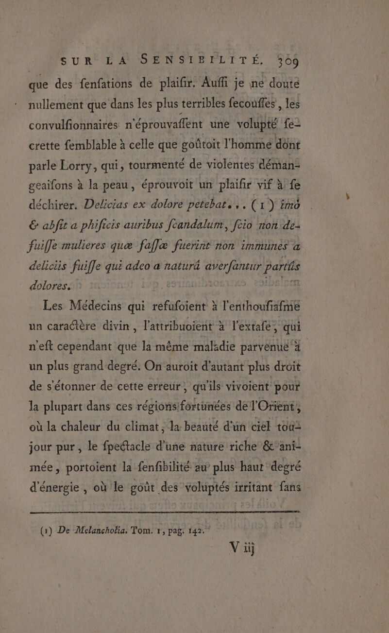 SURCE SUD ENSNPPLTTE, +08 que des fenfations de plaifir. Auf je né doute nullement que dans les plus terribles fecouffes, les convulfionnaires n'éprouvaflent une volupté {e- crette femblable à celle que goûtoit l'homme dônt parle Lorry, qui, tourmenté de violentes déman- geaifons à la peau, éprouvoit un plaifir vif à fe déchirer. Delicias ex dolore petebat.,, ( 1 ) mo € abfit a phificis auribus fcandalum, [cio zion de= fuiffe mulieres quæ faflæ fuerint non immunes &amp; deliciis fuifle qui adco à natur&amp; averfantur paris dolores. Les Médecins qui refufoient à l'enthoufiafme un caradière divin, l'attribuoient à l’extafe, qui n'eft cependant qué la même malkdie parvenue à un plus grand-degré. On auroit d'autant plus droit de s'étonner de cette erreur, qu'ils vivoient pour la plupart dans ces régionsfortunées de l'Orient, où la chaleur du climat, la beauté d'un ciel tous jour pur, le fpeétacle d’une nature riche &amp;‘ani- mée, portoient la fenfibilité aw plus haut degré d'énergie , où le goût des voluptés irritant fans (+) De Melancholia. Tom. r, pag: 142.