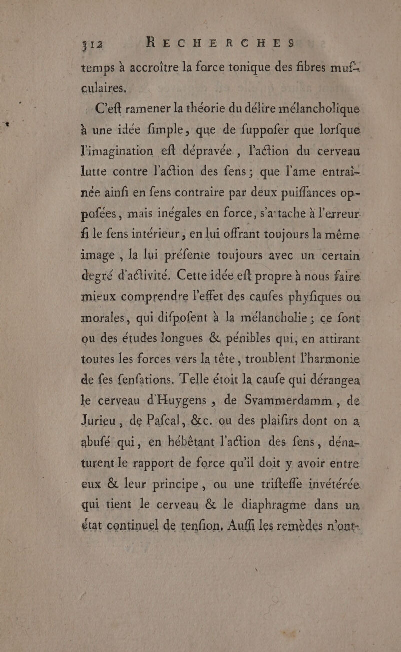 temps à accroitre la farce tonique des fibres mu. culaires. …C’eft ramener la théorie du délire mélancholique à une idée fimple, que de fuppofer que lorfque l'imagination eft dépravée , l’action du cerveau lutte contre l'action des fens; que l'ame entrai- née ainfi en fens contraire par deux puiflances op- pofées, mais inégales en force, s'a:tache à l'erreur. fi le fens intérieur, en lui offrant toujours la même image , la lui préfenie toujours avec un certain degré d'activité. Cette idée eft prapre à nous faire mieux comprendre l'effet des caufes phyfiques ou morales, qui difpofent à la mélancholie ; ce font ou des études longues &amp; pénibles qui, en attirant toutes les forces vers la tête, troublent l'harmonie de fes fenfations. Telle étoit la caufe qui dérangea le cerveau d'Huygens , de Svammerdamm, de Jurieu , de Pafcal, &amp;c. ou des plaifirs dont on à abufé qui, en hébêtant l'action des fens, déna- turent le rapport de force qu'il doit y avoir entre eux &amp; leur principe, ou une triflefle invétérée. qui tient le cerveau &amp; le diaphragme dans un état continuel de tenfon, Auff les remèdes n’ont-