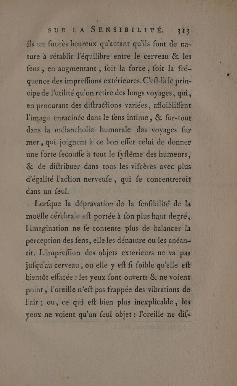 | SURLASSENSIRILITE. |: 314 is un fuccès heureux qu'autant qu'ils font de na- ture à rétablir l'équilibre entre le cerveau &amp; les fens , en augmentant , foit la force, foit la fré- _ quence des impreflions extérieures, C’eft-là le prin- cipe de l'utilité qu'on retire des longs voyages , qui ù en procurant des diftractions variées, affoibliffent l'image enracinée dans le fens intime , &amp; fur-tout dans la mélancholie humorale des voyages fur mer, qui joignent à ce bon effet celui de donner une forte fecaufle à tout le fyftêème des humeurs, _&amp; de diftribuer dans tous les vifcères avec plus d'égalité l'action nerveufe , qui fe concentreroit dans un feul. _ Lorfque la dépravation de la fenfibilité de la moëlle cérebrale eft portée à fon plus haut degré, l'imagination ne fe contente plus de balancer la perception des fens, elle les dénature ou les anéan- tit. L'impreflion des objets extérieurs ne va pas jufqu'au cerveau , ou elle y eft fi foible qu’elle eft Rientôt effacée : les yeux font ouverts &amp; ne voient point, l'oreille n’eft pas frappée des vibrations de l'air ; ou, ce qui eft bien plus inexplicable, les yeux ne voient qu'un feul objet : Poreille ne dif-