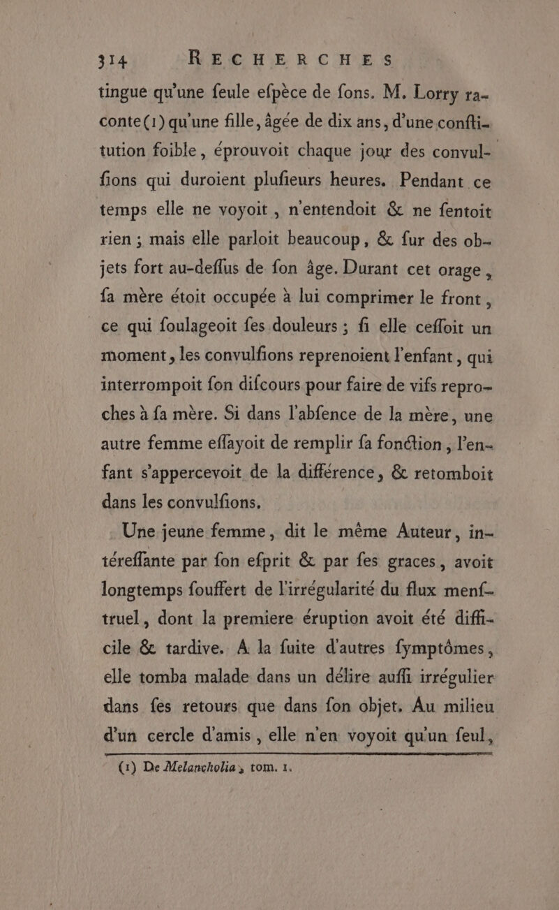 tingue qu'une feule efpèce de fons. M, Lorry ra- conte(1)qu'une fille, âgée de dix ans, d’une confti- tution foible, éprouvoit chaque jour des convul- fions qui duroient plufieurs heures. Pendant ce temps elle ne voyoit, n'entendoit &amp; ne fentoit rien ; mais elle parloit beaucoup, &amp; fur des ob- jets fort au-deflus de fon âge. Durant cet orage, fa mère étoit occupée à lui comprimer le front, ce qui foulageoit fes douleurs ; fi elle cefloit un moment , les convulfions reprenoient l'enfant, qui interrompoit fon difcours pour faire de vifs repro- ches à fa mère. Si dans l'abfence de la mère, une autre femme eflayoit de remplir fa fonction, l’en- fant s’'appercevoit de la différence, &amp; retomboit dans les convulfions. Une jeune femme, dit le même Auteur, in- téreffante par fon efprit &amp; par fes graces, avoit longtemps fouffert de l'irrégularité du flux menf- truel, dont la premiere éruption avoit été difh- cile &amp; tardive. A la fuite d'autres fymptômes, elle tomba malade dans un délire auffi irrégulier dans fes retours que dans fon objet. Au milieu d'un cercle d'amis , elle n'en voyoit qu'un feul, | (1) De Melancholia, tom. 1.