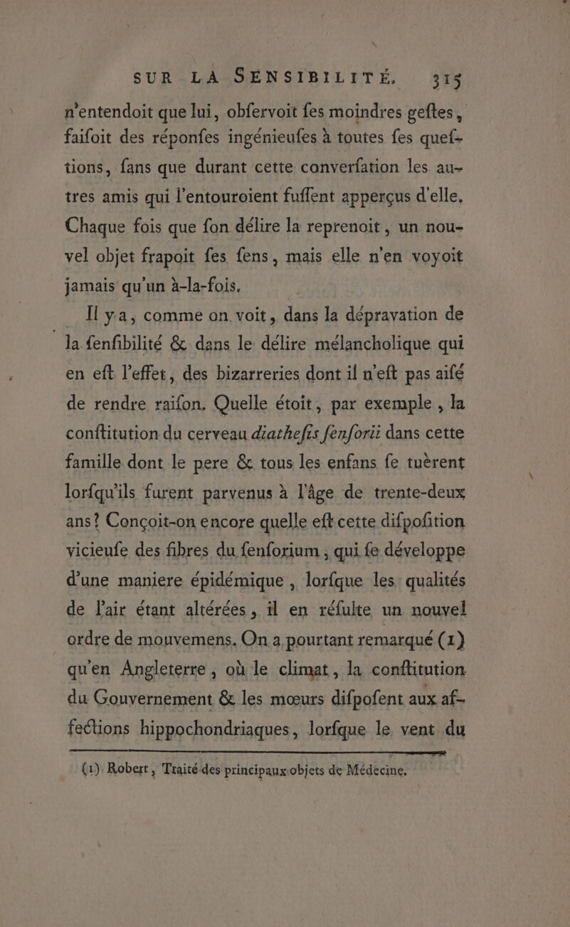 n'entendoit que lui, obfervoit fes moindres geftes, faifoit des réponfes ingénieufes à toutes fes quef- tions, fans que durant cette converfation les au- tres amis qui l'entouroient fuffent apperçus d'elle, Chaque fois que fon délire la reprenoit, un nou- vel objet frapoit fes fens, mais elle n'en voyoit jamais qu'un à-la-fois, [Il ya, comme on voit, dans la dépravation de la {enfbilité &amp; dans le délire mélancholique qui en eft l'effet, des bizarreries dont il n’eft pas aifé de rendre raifon. Quelle étoit, par exemple , la conftitution du cerveau dathefis fenforit dans cette famille dont le pere &amp; tous les enfans fe tuèrent lorfqu'ils furent parvenus à l’âge de trente-deux ans? Conçoit-on encore quelle eft cette difpoñtion vicieufe des fibres du fenforium , qui fe développe d'une maniere épidémique , lorfque les qualités de l'air étant altérées, il en réfulte un nouvel ordre de mouvemens. On a pourtant remarqué (1) qu'en Angleterre , où le climat, la conftitution du Gouvernement &amp; les mœurs difpofent aux af- fections hippochondriaques, lorfque le vent du (1) Robert, Traité-des principaux objets de Médecine.