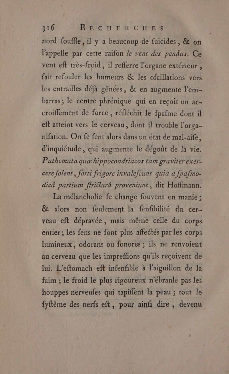 nord fouffle , il y a beaucoup de fuicides , &amp; on l'appelle par cette raifon Le vent des pendus. Ce vent eft très-froid , il reflerre l'organe extérieur , fait refouler les humeurs &amp; les ofcillations vers les entrailles déja gênées, &amp; en augmente l’em- barras ; le centre phrénique qui en reçoit un ac- croiflement de force , réfléchit le fpafme dont il eft atteint vers le cerveau, dont il trouble l’orga- nifation. On fe fent alors dans un état de mal-aife, d'inquiétude, qui augmente le dégoût de la vie. Pathemata quæ hippocondriacos tam graviter exer- cere folent, forti frigore invalefcunt quia a [pafmo- dic&amp; partium ffri&amp;ur&amp; proveniunt, dit Hoffmann. La mélancholie fe change fouvent en manie ; &amp; alors non feulement la fenfbilité du cer- veau eft dépravée, mais même celle du corps entier ; les fens ne font plus affectés par les corps lumineux, odorans ou fonores ; ils ne renvoient au cerveau que les impreffions qu'ils reçoivent de lui. L'eflomach eft infenfible à l'aiguillon de la faim ; le froid le plus rigoureux n'ébranle pas les houppes nerveufes qui tapiflent la peau ; tout le fyftème des nerfs eft, pour ainfi dire , devenu