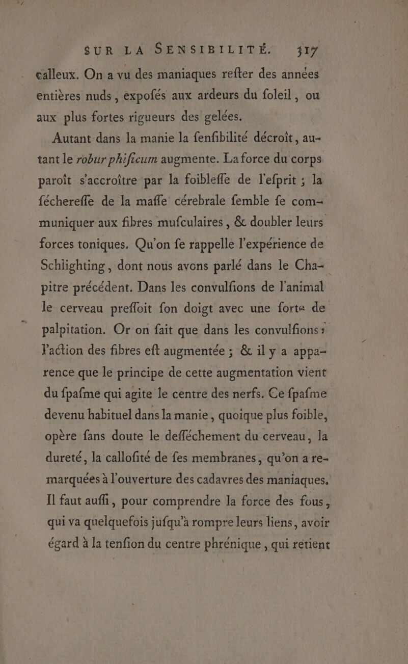 calleux. On a vu des maniaques refter des années entières nuds , expofés aux ardeurs du foleil, ou aux plus fortes rigueurs des gelées. Autant dans la manie la fenfibilité décroit, au- tant le robur phificum augmente. La force du corps paroît s'accroître par la foiblefle de l'efprit ; la fécherefle de la mafle cérebrale femble fe com- muniquer aux fibres mufculaires , &amp; doubler leurs forces toniques. Qu'on fe rappelle l'expérience de Schlighting, dont nous avons parlé dans le Cha+ pitre précédent. Dans les convulfions de l'animal le cerveau prefloit fon doigt avec une forte de palpitation. Or on fait que dans les convulfions + J'action des fibres eft augmentée ; &amp; il y a appa- rence que le principe de cette augmentation vient du fpafme qui agite le centre des nerfs. Ce fpafme devenu habituel dans la manie, quoique plus foible, opère fans doute le defféchement du cerveau, la dureté, la callofité de fes membranes, qu’on a re- marquées à l'ouverture des cadavres des maniaques. Il faut auffi, pour comprendre la force des fous, qui va quelquefois jufqu’à rompre leurs liens, avoir égard à la tenfion du centre phrénique , qui rétient