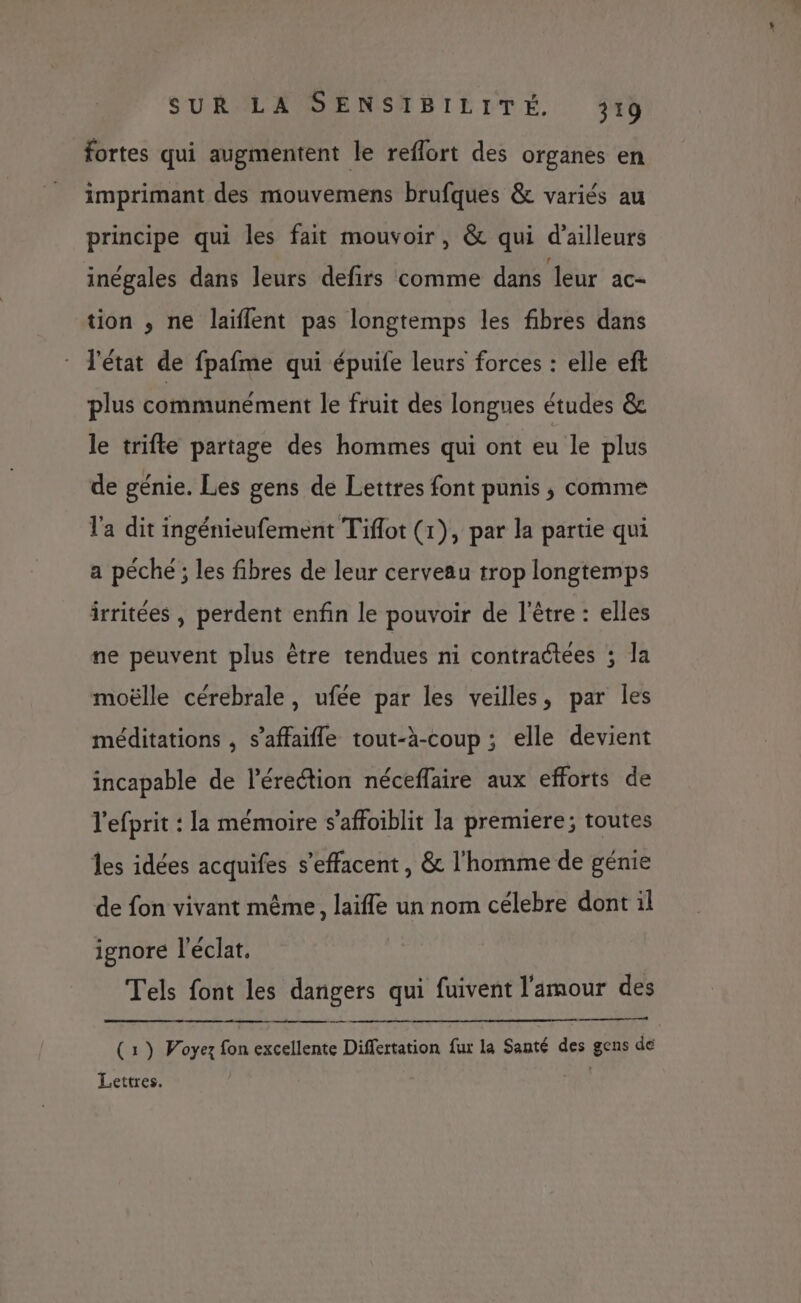 fortes qui augmentent le reflort des organes en imprimant des mouvemens brufques &amp; variés au principe qui les fait mouvoir, &amp; qui d’ailleurs inégales dans leurs defirs comme dans leur ac- tion , ne laïflent pas longtemps les fibres dans l'état de fpafme qui épuife leurs forces : elle eft plus communément le fruit des longues études &amp; le trifle partage des hommes qui ont eu le plus de génie. Les gens de Lettres font punis , comme l'a dit ingénieufement Tiflot (1), par la partie qui a péché ; les fibres de leur cerveau trop longtemps irritées , perdent enfin le pouvoir de l'être : elles ne peuvent plus être tendues ni contraétées ; la moëlle cérebrale, ufée par les veilles, par les méditations , s’affaifle tout-à-coup ; elle devient incapable de l'érection néceflaire aux efforts de l'efprit : la mémoire s’affoiblit la premiere; toutes les idées acquifes s’effacent, &amp; l'homme de génie de fon vivant même, laifle un nom célebre dont il ignore l'éclat. Tels font les dangers qui fuivent l'amour des te eme ce (1) Woyez fon excellente Differtation fux la Santé des gens de Lettres. |