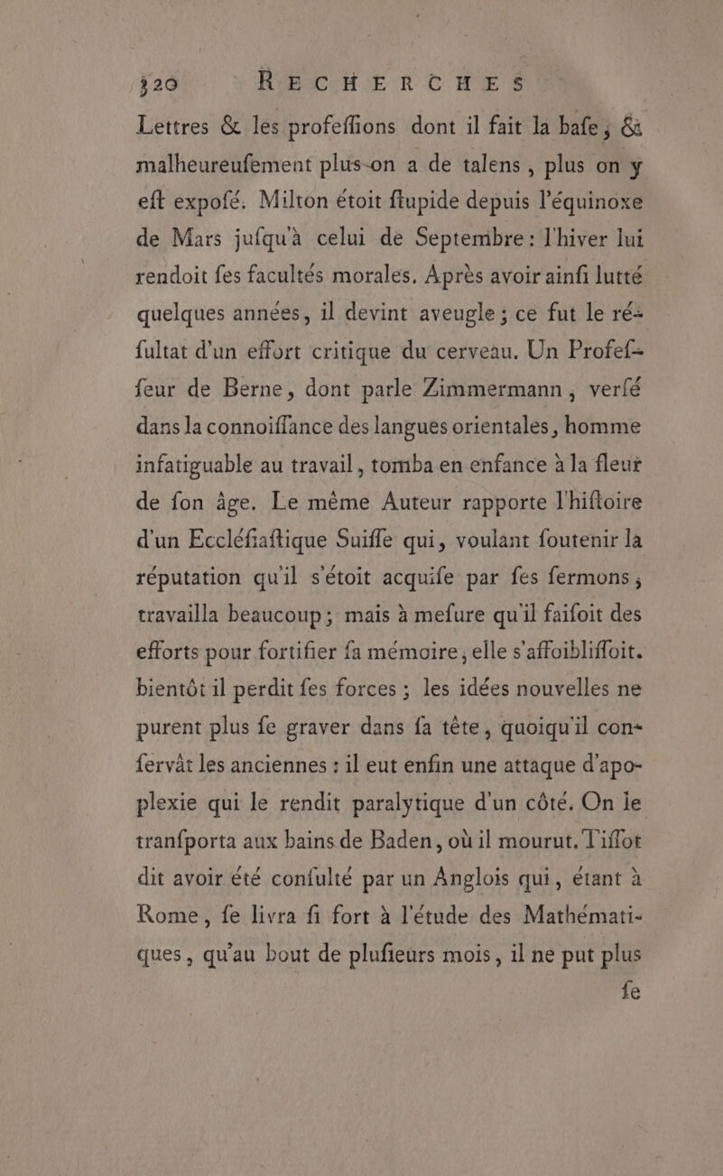 Lettres &amp; les profeffions dont il fait la bafe ; &amp; malheureufement plus-on a de talens, plus on y eft expofé. Milton étoit ftupide depuis l’équinoxe de Mars jufquà celui de Septembre: l'hiver lui rendoit fes facultés morales. Après avoir ainfi lutté quelques années, il devint aveugle ; ce fut le ré+ fultat d'un effort critique du cerveau. Un Profef- feur de Berne, dont parle Zimmermann, verlé dans la connoiffance des langues orientales, homme infatiguable au travail, tomba en enfance à la fleur de fon âge. Le même Auteur rapporte l'hiftoire d'un Eccléfiaftique Suifle qui, voulant foutenir la réputation quil s'étoit acquife par fes fermons; travailla beaucoup; mais à mefure qu'il faifoit des efforts pour fortifier {a mémoire; elle s’affoiblifloit. bientôt il perdit fes forces ; les idées nouvelles ne purent plus fe graver dans fa tête, quoiqu'il con- fervât les anciennes : il eut enfin une attaque d'apo- plexie qui le rendit paralytique d'un côté. On ie tranfporta aux bains de Baden, où il mourut. l'iflot dit avoir êté confulté par un Anglois qui, étant à Rome, fe livra fi fort à l'étude des Mathemati- ques, qu'au bout de plufieurs mois, il ne put plus fe