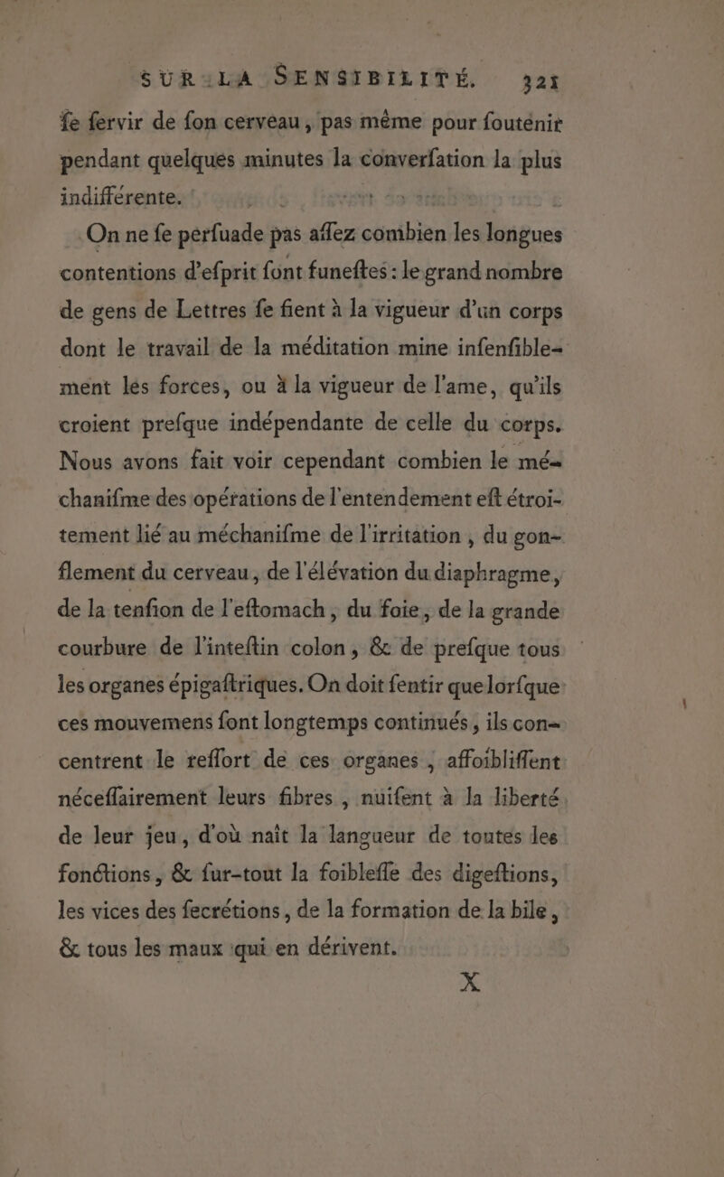 fe fervir de fon cerveau , pas même pour fouténir pendant quelques minutes la converfation la plus indifférente. ! | On ne fe perfuade pas aïfez combien les longues contentions d’efprit font funeftes : le grand nombre de gens de Lettres fe fient à la vigueur d’un corps dont le travail de la méditation mine infenfible= ment les forces, ou à la vigueur de l'ame, qu'ils croient prefque indépendante de celle du corps. Nous avons fait voir cependant combien le mé chanifme des opérations de l'entendement eft étroi- tement lié au méchanifme de l'irritation , du gon- flement du cerveau, de l'élévation du diaphragme, de la tenfion de l'eftomach, du foie, de la grande courbure de l'inteftin colon, &amp; de prefque tous les organes épigaftriques. On doit fentir quelorfque: ces mouvermens font longtemps continués , ils con= centrent le reflort dé ces organes , affoibliflent néceflairement leurs fibres , nuifent à la liberté de leur jeu, d'où nait la langueur de toutes les fonétions , &amp; fur-tout la foiblefle des digeftions, les vices des fecrétions , de la formation de la bile, &amp; tous les maux :qui en dérivent. X