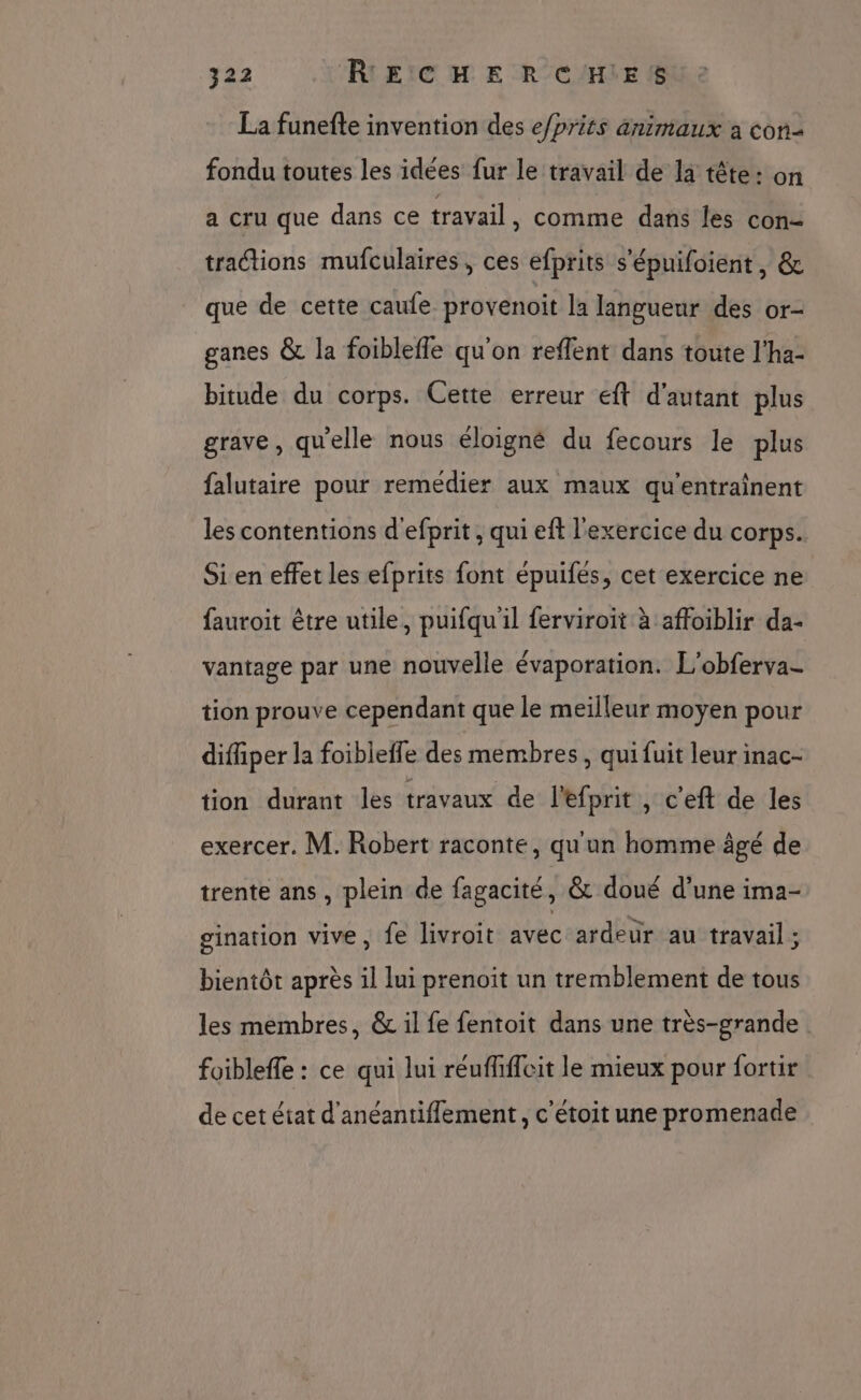 La funefte invention des e/prits animaux à con fondu toutes les idées fur le travail de la tête : on a cru que dans ce travail , comme dans les con- tractions mufculaires, ces efprits s'épuifoient, &amp; que de cette caufe provenoit la langueur des or- ganes &amp; la foibleffe qu'on reflent dans toute l'ha- bitude du corps. Cette erreur eft d'autant plus grave, qu'elle nous éloigné du fecours le plus falutaire pour remédier aux maux qu'entrainent les contentions d'efprit, qui eft l'exercice du corps. Si en effet les efprits font épuifes, cet exercice ne fauroit être utile, puifqu'il ferviroit à affoiblir da- vantage par une nouvelle évaporation. L'obferva- tion prouve cependant que le meilleur moyen pour difiiper la foiblefle des membres, qui fuit leur inac- tion durant les travaux de l'efprit , c'eft de les exercer. M. Robert raconte, qu'un homme âgé de trente ans , plein de fagacité, &amp; doué d’une ima- gination vive, fe livroit avec ardeur au travail; bientôt après il lui prenoit un tremblement de tous les membres, &amp; il fe fentoit dans une très-grande foibleffe : ce qui lui réuffifleit le mieux pour fortir de cet état d'anéantiflement, c'étoit une promenade