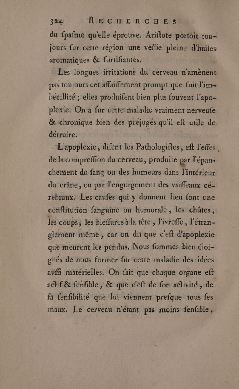 du fpafme qu'elle éprouve. Ariftote portoit tou jours fur cette région une veflie pleine d'huiles aromatiques &amp; fortifiantes. Les longues irritations du cerveau n'amènent pis toujours cet affaiflement prompt que fuit l'im- bécillité ; elles produifent bien plus fouvent l’apo- plexie. On à fur cette: maladie vraiment nerveufe: &amp; chronique bien des préjugés qu'il eft utile de détruire. | | ‘L’apoplexie, difent les Pathologiftes , eft l'effet. de lacompreffion du cerveau, produite par l'épan- chement du fang ou des humeurs dans l'intérieur du crâne, ou par l'engorgement des vaifleaux cé- rebraux. Les caufes qui y donnent lieu font une conftitution fanguine ou humorale, les chütes, lès coups, les bleflures à la tête, l'ivreffe , l’étran- glèment même, car on dit que c'eft d’apoplexie qué meurent les pendus. Nous fommes bien éloi- gnés de nous former fur cette maladie des idées auffi matérielles. On fait que chaque organe eft actif &amp; fenfble | &amp; que c'eft de fon activité, de fa fenfibilité que lui viennent prefque tous fes maux. Le cerveau n'étant pas moins fenfble,