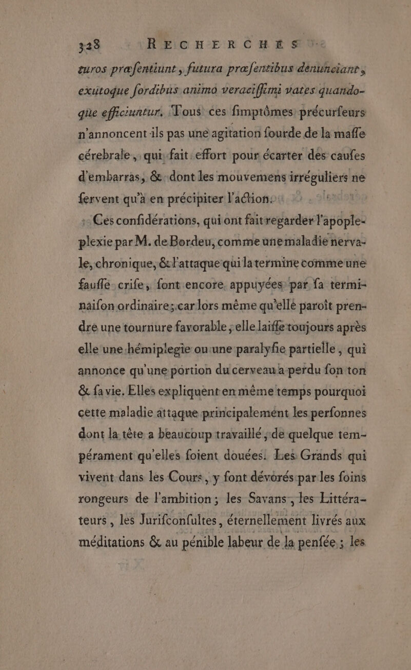 323 RECHERCHE SV: euros præfentiunt, futura præfentibus denuneianr, exitoque fordibis animo veraciffimi vates quando- que efficiuntur, Vous ces fimptômes précurfeurs n’annoncent ils pas une agitation fourde de la mafle cérebrale, quifait effort pour écarter des caufes d'embarras, &amp;:dont les mouvemens irréguliers ne fervent qu'a en précipiter lation: : | : Ces confidérations, qui ont faitregarder l'apople- plexie par M. de Bordeu, comme uñnemaladie nerva- le, chronique, &amp;Fattaque qui latermine comme une faufle_crife, font encore, appuyées par fa termi- naifon ordinaire;.car lors même qu'ellé paroït pren- dré une tournure favorable elle laifle toujours après elle une hémiplegie outune paralyfe partielle, qui annonce qu'une portion du cerveau a perdu fon ton &amp; fa vie. Elles expliquent en même temps pourquoi cette maladie attaque principalement les perfonnes dont la tête a beaucoup travaillé ;.de quelque tem- pérament qu'elles foient douées Lies Grands qui vivent dans les Cours, y font dévorés:par les foins rongeurs de l'ambition; les Savans-, les Eittéra- teurs, les Jurifconfultes, éternellement livrés aux méditations &amp; au pénible labeur de la penfée : les