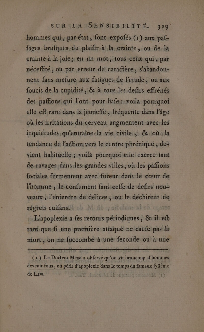 hommes qui, par-état, font expofés (1) aux paf- fages brufques. du plaifir-à! la crainte , ou de. la crainte à la joie; en un mot, tous ceux qui, par néceflité , ou par erreur de caractère, s'abandon- nent fans mefure aux fatigues. de l'étude, ou aux foucis de la cupidité, &amp; à tous.les defirs effrénés des pafñons qui l'ont pour bafe: voila pourquoi elle eft rare dans la jeunefle, fréquente dans l’âge où les irritations du cerveau augmentent avec les inquiétudes, qu'entraînerla vie civile, &amp; oùola tendance de l’action: vers le centre phrénique ; de: vient habituelle ; voilà pourquoi elle exerce tant de ravages dans les: grandes villes; où les pafñons fociales fermentent avec fureur: dans lé cœur de l'homme ; le confument fans cefle de defirs nou veaux, l’enivrent de délices, ow le déchirent :de régrets cuifans. be bise al 01 : L’apoplexie a fes retours périodiques, &amp;ikieft rare que fi une première attaque ne caufe pas la mort, on:nefuccombe à une feconde ou à une (1) Le Do&amp;teur Mead a obfervé qu’on vit beaucoup d'hommes devenir fous , où périr d’apoplexie dans le temps du fameux fyfième de Law. oE . | |