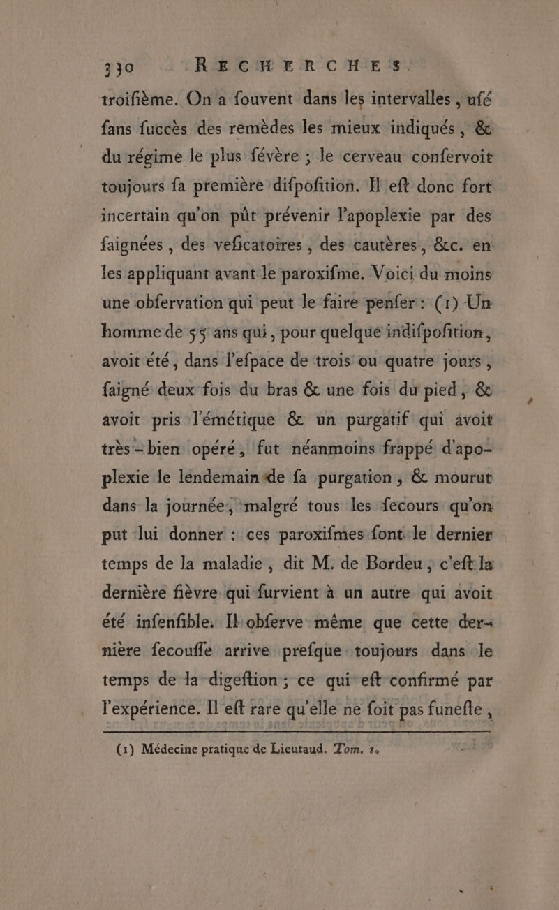 troifième. On a fouvent dans les intervalles , ufé fans fuccès des remèdes les mieux indiqués , &amp; du régime le plus févère ; le cerveau confervoit toujours fa première difpofition. EH eft donc fort incertain quon püt prévenir l’apoplexie par des faignées , des veficatoires , des cautères, &amp;c. èn les appliquant avant le paroxifme, Voici du moins une obfervation qui peut le faire penfer: (1) Un homme de $$ ans qui, pour quelqué indifpofition, avoit été, dans lefpace de trois ou quatre jours, faigné deux fois du bras &amp; une fois du pied, &amp; avoit pris l'émétique &amp; un purgatif qui avoit très - bien opéré, fut néanmoins frappé d'apo- plexie le lendemain4de fa purgation , &amp; mourut dans la journée, malgré tous les fecours qu’on put lui donner : ces paroxifmes font le dernier temps de la maladie, dit M. de Bordeu, c'eft la dernière fièvre qui furvient à un autre qui avoit été infenfble. Ilobferve même que cette der-= nière fecoufle arrive prefque toujours dans le temps de la digeftion ; ce qui eft confirmé par l'expérience. Il eft rare qu'elle ne foit pas funefte , (1) Médecine pratique de Lieutaud. Tom. 7.