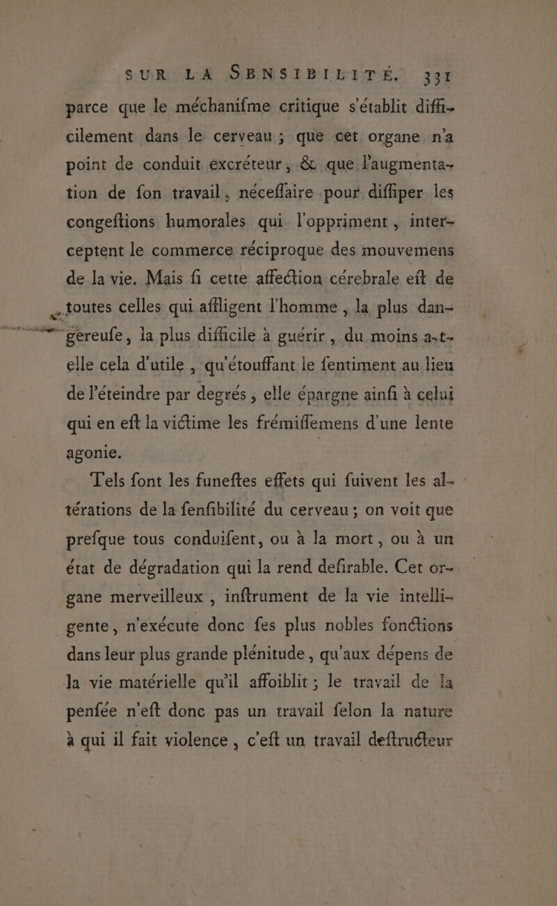 SUR AN MANS EPL NTÉ.! 306 parce que le méchanifme critique s'établit difi- cilement dans le cerveau ; que cet organe n'a point de conduit excréteur, &amp; que l’augmenta- tion de fon travail. néceflaire pour difiper les congeftions humorales qui l'oppriment , inter- ceptent le commerce réciproque des mouvemens de la vie. Mais fi cette affection cérebrale eft de toutes celles qui afligent l'homme , la plus dan- >. H elle cela d'utile , qu'étouffant le fentiment au lieu de l’éteindre par degrés ; elle épargne ainfi à celui qui en eff la victime les frémiflemens d'une lente agonie. | T'els font les funeftes effets qui fuivent les al- : térations de la fenfibilité du cerveau; on voit que prefque tous conduifent, ou à la mort, ou à un état de dégradation qui la rend defirable. Cet or- gane merveilleux , inftrument de la vie intelli- gente, n'exécute donc fes plus nobles fonctions dans leur plus grande plénitude , qu'aux dépens de penfée n'eft donc pas un travail felon la nature à qui il fait violence, c'eft un travail deftruéteur 