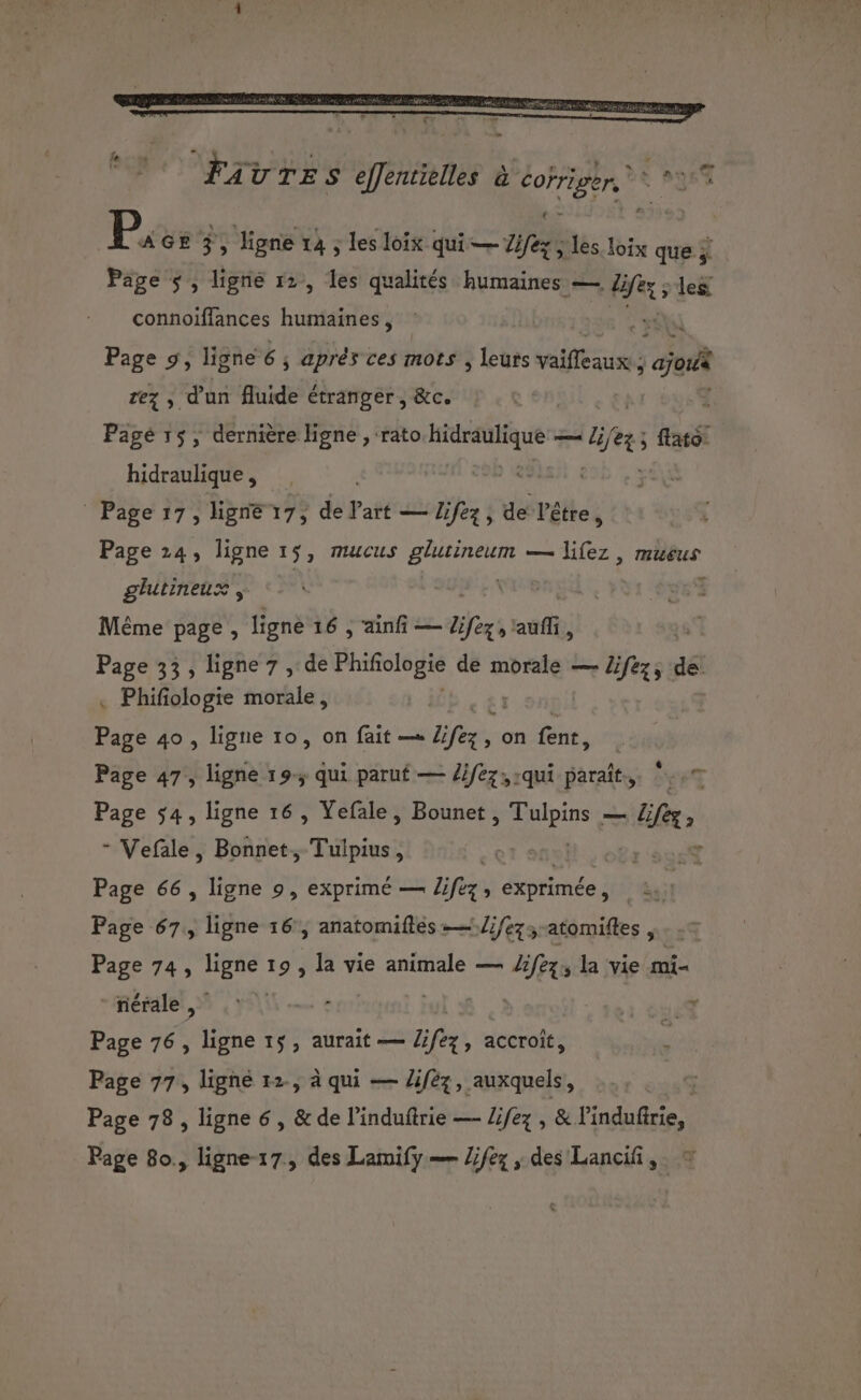 le : P, GE 3, ligne 1à ; les loïx qui — Tex les loix que ÿ Page 5, ligne 12, les qualités humaines — rer: les connoïffances humaines, | sé Page 9, ligne 6 ; aprés ces mots , leurs vaifleaux ; ‘ajori rez , d'un fluide étranger, &amp;c. Pagé 15, dernière ligne , rato pee — ie 3 ; flato: hidraulique, 292 _ Page 17, ligne 17, de l’art — Zifez, de l'être Page 24, ligne 15, mucus AN — lifez, mucus ee glutineux Même page, ligne 16 , ainfi — fers as, Page 33, ligne 7 , de Phifoogi de morale — Zifez, de . Phifiologie morale, Pare 49 , ligne 10, on fait —« fe, , on font, Page 47,, ligne 19. qui parut — lifez,:qui paraît. Page $4, ligne 16, Yefale, Bounet ea — Bees - Vefale, Bonnet, Tulpius, | NT . Page 66 , ligne 9, exprimé — lifez, exprimée , à Page 67, ligne 16, anatomiftes -—/ifezs atomiftes HET Page 74, Lee 19 , la vie animale — Life la vie mi ee nérale, Page 76, ligne 15, aurait — liféz, accroït, Page 77, ligne 12, à qui — lifèz, auxquels, Page 78, ligne 6 , &amp; de l’induftrie —- Zifez , &amp; l'indufirie, Page 80., ligne-17, des Lamify — Zifez , des Lancif ,