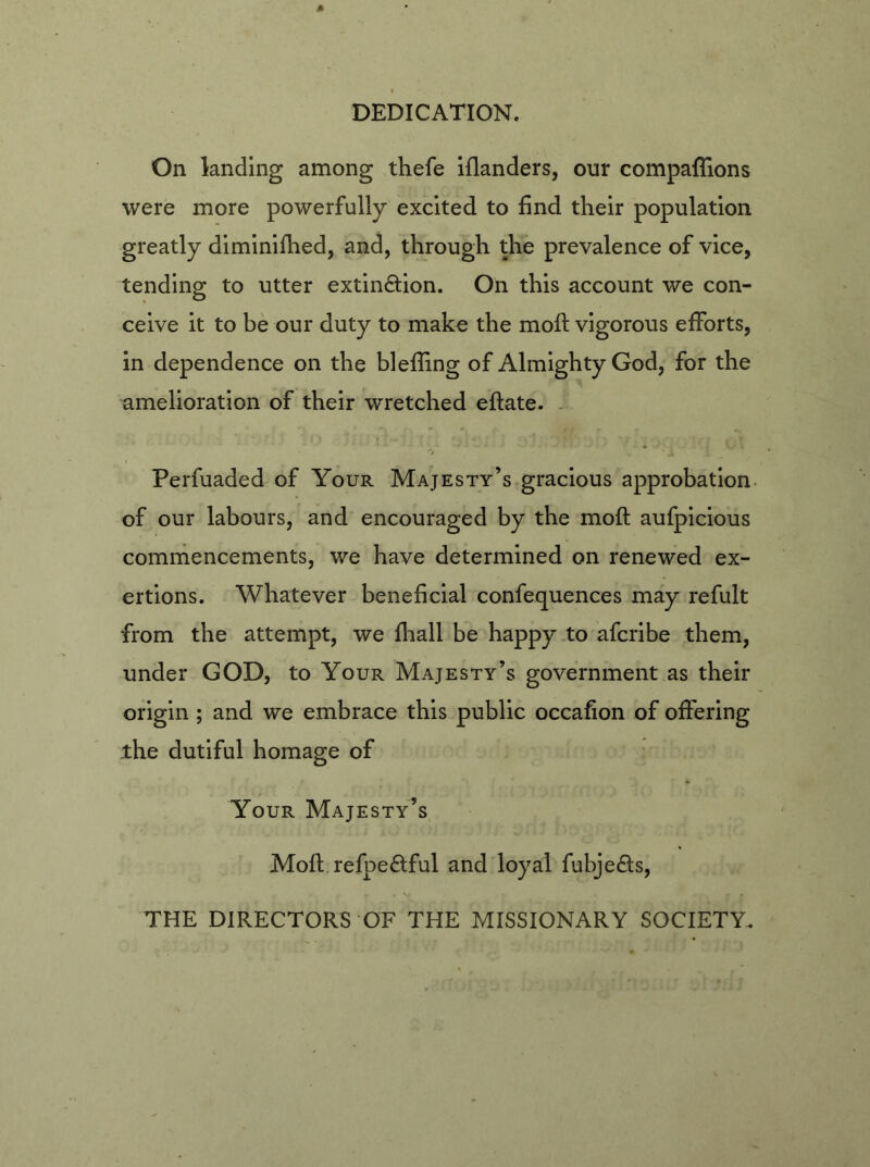 DEDICATION. On landing among thefe iflanders, our companions were more powerfully excited to find their population greatly diminifhed, and, through the prevalence of vice, tending to utter extin&ion. On this account we con- ceive it to be our duty to make the moft vigorous efforts, in dependence on the blefling of Almighty God, for the amelioration of their wretched eftate. Perfuaded of Your Majesty’s gracious approbation of our labours, and encouraged by the moft aufpicious commencements, we have determined on renewed ex- ertions. Whatever beneficial confequences may refult from the attempt, we fhall be happy to afcribe them, under GOD, to Your Majesty’s government as their origin ; and we embrace this public occafion of offering the dutiful homage of Your Majesty’s Moft refpe&ful and loyal fubjedts, THE DIRECTORS OF THE MISSIONARY SOCIETY.