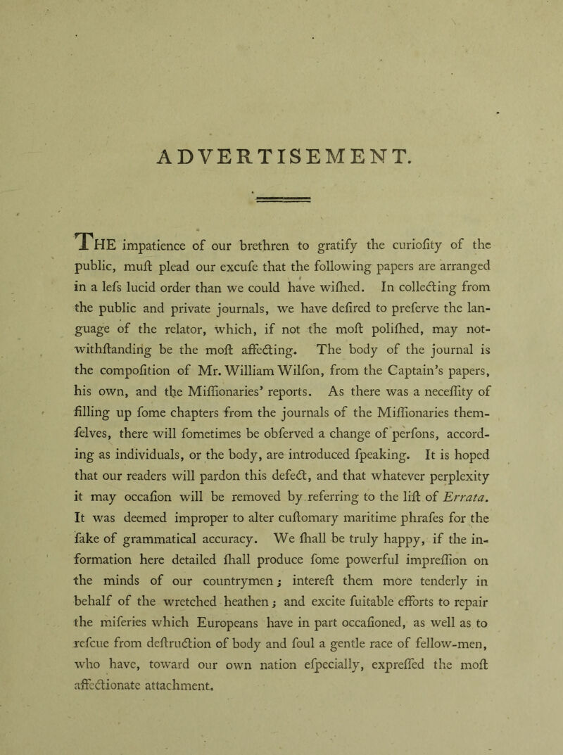 ADVERTISEMENT. 1 HE impatience of our brethren to gratify the curiofity of the public, muft plead our excufe that the following papers are arranged 4 in a lefs lucid order than we could have wifhed. In colled:ing from the public and private journals, we have delired to preferve the lan- guage of the relator, which, if not the moft polilhed, may not- withstanding be the moll affeding. The body of the journal is the compofition of Mr. William Wilfon, from the Captain’s papers, his own, and tire Miflionaries’ reports. As there was a neceffity of filling up fome chapters from the journals of the Milhonaries them- felves, there will fometimes be obferved a change of perfons, accord- ing as individuals, or the body, are introduced fpeaking. It is hoped that our readers will pardon this defed, and that whatever perplexity it may occafion will be removed by referring to the lift of Errata. It was deemed improper to alter cuftomary maritime phrafes for the fake of grammatical accuracy. We (hall be truly happy, if the in- formation here detailed fhall produce fome powerful impreffion on the minds of our countrymen; intereft them more tenderly in behalf of the wretched heathen; and excite fuitable efforts to repair the miferies which Europeans have in part occafioned, as well as to refcue from deftrudion of body and foul a gentle race of fellow-men, who have, toward our own nation efpecially, expreffed the moft affcdionate attachment.