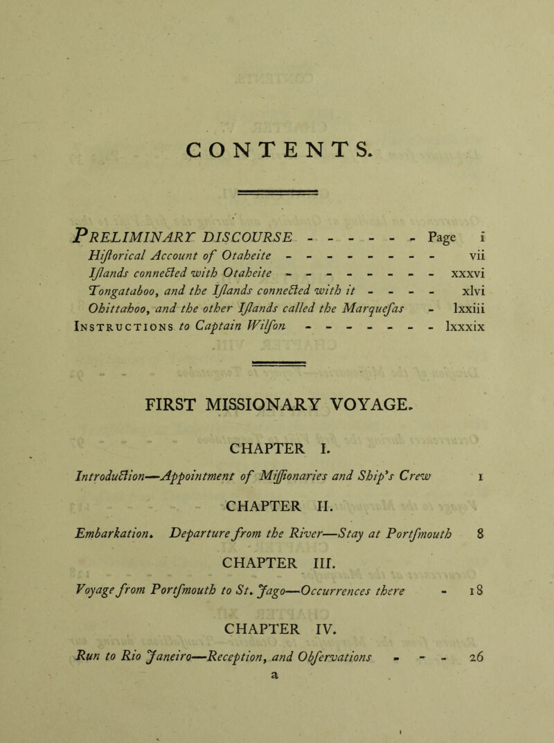 CONTENTS. Preliminary discourse Page i Hiflorical Account of Otaheite - -- -- -- - vii IJlands connected with Otaheite - -- -- -- - xxxvi Pongataboo, and the IJlands connected with it - xlvi Ohittahooy and the other IJlands called the Marquefas - Ixxiii Instructions to Captain Wilfon ------- Ixxxix FIRST MISSIONARY VOYAGE. CHAPTER L Introduction—Appointment of MiJJionaries and Ship's Crew i CHAPTER II. Embarkation. Departure from the River—Stay at Portfmouth 8 CHAPTER HE Voyage from Portfmouth to St. Jago—Occurrences there - 18 CHAPTER IV. a l