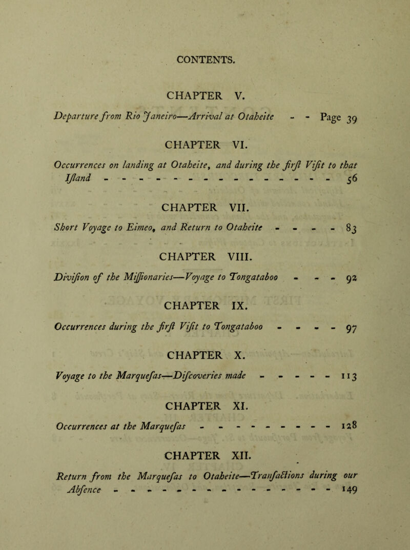 CHAPTER V. Departure from Rio Janeiro—Arrival at Otaheitc - - Page 39 CHAPTER VI. Occurrences on landing at Otaheitey and during the frf Vift to that If and - -- -- -- -- -- -- -- 36 CHAPTER VII. Short Voyage to Eimeo, and Return to Otaheitc - - - - 83 CHAPTER VIII. Divifon of the Mifjionaries—Voyage to Tongataboo - - - 92 CHAPTER IX. Occurrences during the frf Vift to Tongataboo - - - - 97 CHAPTER X. Voyage to the Marquefas—Difcoveries made - - - - - 113 CHAPTER XI. Occurrences at the Marquefas - - - -- -- --128 CHAPTER XII. Return from the Marquefas to Otaheite—Tranfalhons during our Abfence - - - -- -- -- -- -- -- 149