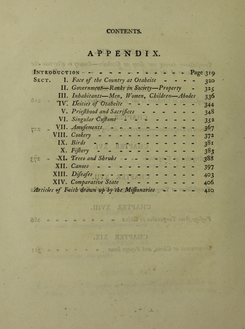 A P P E N D I X. J . > ,\\\. . i i '* V 1 /iv \ \: CA \ . ' . . ' * \ \ • '. k‘ Introduction ----------- - Page 319 Sect. I. Face of the Country at Otaheite - - - - 320 II. Government—Ranks in Society—Property - 325 III. Inhabitants—Men, Woment Children—Abodes 336 IV^. Deities of Otaheite - -- -- -- - 344 V. Priefhood and Sacrifices - - - - - - 348 VI. Singular Cufiome *- - - - - - - - 332 --rv VII. Amufements ---------- 36-7 VIII. Cookery - - - -- -- -- -- 372 IX. Birds - - -. ------ - 381 X. Fijhery - - - -- -- -- -- 383 [rr XI* Frees and Shrubs - - - -- -- - 388 XII. Canoes - - - -- -- -- -- 397 XIII. Difeafes - -- -- -- -- -- 403 XIV. Comparative State - - - - -- -- 406 Articles of Faith draven up by the Miff onaries ~ - - - 410 Ji -r