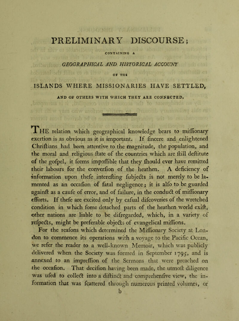 PRELIMINARY DISCOURSE; CONTAINING A GEOGRAPHICAL AND HISTORICAL ACCOUNT Of THS ISLANDS WHERE MISSIONARIES HAVE SETTLED, AND OF OTHERS WITH WHICH THEY ARE CONNECTED. 1 HE relation which geographical knowledge bears tornifiionary exertion is as obvious as it is important. If fincere and enlightened ChriRians had been attentive to the magnitude, the population, and the moral and religious Rate of the countries which are Rill deRitute of the gofpel, it feems impoRible that they fliould ever have remitted their labours for the converRon of the heathen. A deficiency of information upon thefe intereRing fubjeds is not merely to be la- mented as an occafion of fatal negligence; it is alfo to be guarded againR as a caufe of error, and of failure, in the conduct of mifllonary efforts. If thefe are excited only by cafual difeoveries of the wretched condition in which fome detached parts of the heathen world exiR, other nations are liable to be difregarded, which, in a variety of refpeds, might be preferable objects of evangelical miflions. For the reafons which determined the MiRionary Society at Lon- don to commence its operations with a voyage to the Pacific Ocean, we refer the reader to a well-known Memoir, which was publicly delivered when the Society was formed in September 1795, and is annexed to an impreflion of the Sermons that were preached on the occafion. That decifion having been made, the utmoR diligence was ufed to colled: into a diRind and comprehenfive view, the in- formation that was fcattered through numerous printed volumes, or b