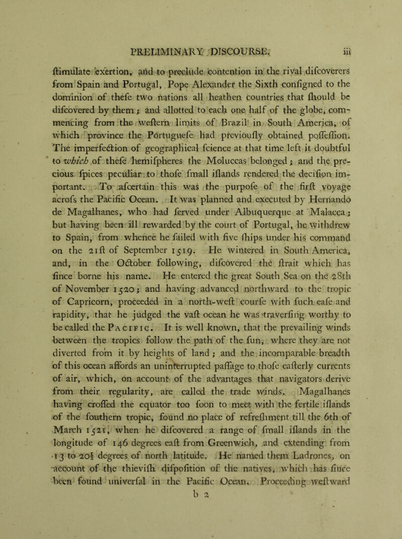 Simulate exertion, and to preclude contention in the rival difcoverers from Spain and Portugal, Pope Alexander the Sixth configned to the dominion of thefe two nations all heathen countries that fhould be difcovered by them; and allotted to each one half of the globe, com' mencing from the weftern limits of Brazil in South America, of which province the Portuguefe had previoufly obtained pofleftion. The imperfection of geographical fcience at that time left it doubtful to which of thefe hemifpheres the Moluccas belonged; and the pre- cious fpices peculiar to thofe fmall iflands rendered the decilion im- portant. To afcertain this was the purpofe of the firft voyage acrofs the Pacific Ocean. It was planned and executed by Hernando de Magalhanes, who had ferved under Albuquerque at Malacca; but having been ill rewarded by the court of Portugal, he withdrew to Spain, from whence he failed with five fhips under his command on the 21ft of September 1519. He wintered in South America, and, in the October following, difcovered the ftrait which has fince borne his name. He entered the great South Sea on the 28th of November 1520; and having advanced northward to the tropic of Capricorn, proceeded in a north-weft courfe with fuch eafe and rapidity, that he judged the vaft ocean he was 'traversing worthy to be called the Pacific. It is well known, that the prevailing winds between the tropics follow the path of the fun, where they are not diverted from it by heights of land ; and the incomparable breadth of this ocean affords an uninterrupted paffage to thofe eafterly currents of air, which, on account of the advantages that navigators derive from their regularity, are called the trade winds. Magalhanes having crofted the equator too foon to meet with the fertile iflands of the fouthern tropic, found no place of refreshment till the 6th of March 1521, when he difcovered a range of fmall iflands in the longitude of 146 degrees eaft from Greenwich, and extending from 13 to 20| degrees of north latitude. He named them Ladrones, on account of the thievifh difpofition of the natives, which has fince been found univerfal in the Pacific Ocean. Proceeding weft ward b 2