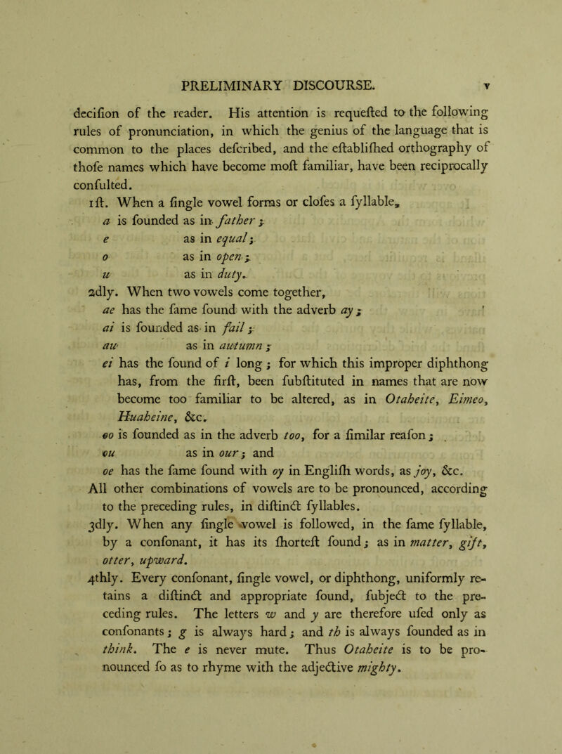 decifion of the reader. His attention is requeued to the following rules of pronunciation, in which the genius of the language that is common to the places deferibed, and the eftablifhed orthography of thofe names which have become moil familiar, have been reciprocally confulted. ift. When a fingle vowel forms or clofes a fyllable, a is founded as in father y e as in equaly o as in open y u as in duty.. sdly. When two vowels come together, ae has the fame found with the adverb ay y ai is founded as- in fail y aw as in autumn y ei has the found of i long ; for which this improper diphthong has, from the firft, been fubftituted in names that are now become too familiar to be altered, as in Otaheite, Eimeo, Huaheine, &cr go is founded as in the adverb too, for a ftmilar reafon ; ou as in our; and oe has the fame found with oy in Englifh words, as joy, &c. All other combinations of vowels are to be pronounced, according to the preceding rules, in diftind fyllables. 3dly. When any ftngle vowel is followed, in the fame fyliable, by a confonant, it has its fhorteft found; as in matter, gift, otter, upward. 4thly. Every confonant, fingle vowel, or diphthong, uniformly re- tains a diftind and appropriate found, fubjed to the pre- ceding rules. The letters w and y are therefore ufed only as confonants; g is always hard y and th is always founded as in think. The e is never mute. Thus Otaheite is to be pro- nounced fo as to rhyme with the adjedive mighty.