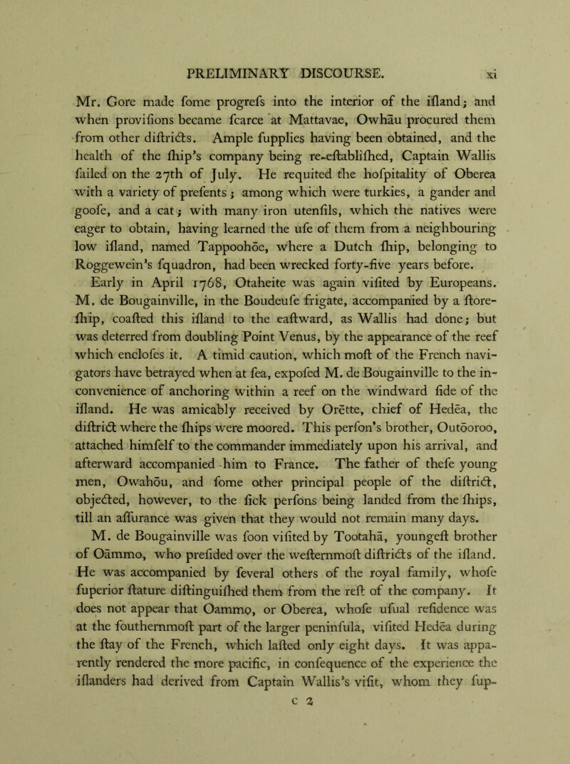 Mr. Gore made fome progrefs into the interior of the ifland; and when provifions became fcarce at Mattavae, Owhau procured them from other diftrids. Ample fupplies having been obtained, and the health of the fhip’s company being re-eftablifhed, Captain Wallis failed on the 27th of July. He requited the hofpitality of Oberea with a variety of prefents ; among which were turkies, a gander and goofe, and a cat; with many iron utenfils, which the natives were eager to obtain, having learned the ufe of them from a neighbouring low ifland, named Tappoohde, where a Dutch fhip, belonging to Roggewein’s fquadron, had been wrecked forty-five years before. Early in April 1768, Otaheite was again vifited by Europeans. M. de Bougainville, in the Boudeufe frigate, accompanied by a ftore- fhip, coafted this ifland to the eaftward, as Wallis had done; but was deterred from doubling Point Venus, by the appearance of the reef which enclofes it. A timid caution, which moft of the French navi- gators have betrayed when at fea, expofed M. de Bougainville to the in- convenience of anchoring within a reef on the windward fide of the ifland. He was amicably received by Orette, chief of Hedea, the diftrid where the fhips were moored. This perfon’s brother, Outooroo, attached himfelf to the commander immediately upon his arrival, and afterward accompanied him to France. The father of thefe young men, Owahdu, and fome other principal people of the diftrid:, objeded, however, to the fick perfons being landed from the fhips, till an aflurance was given that they would not remain many days. M. de Bougainville was foon vifited by Tootaha, youngeft brother of Oammo, who prefided over the wefternmoft diftrids of the ifland. He was accompanied by feveral others of the royal family, whofe fuperior ftature diftinguifhed them from the reft of the company. It does not appear that Oammo, or Oberea, whofe ufual refidence was at the fouthernmoft part of the larger peninfula, vifited Hedea during the ftay of the French, which lafted only eight days. It was appa- rently rendered the more pacific, in confequence of the experience the iflanders had derived from Captain Wallis’s vifit, whom they fup- c 1