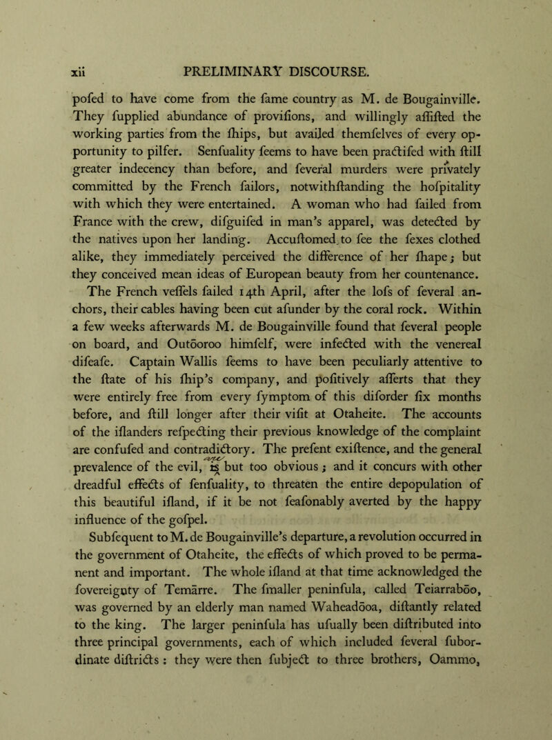 pofed to have come from the fame country as M. de Bougainville. They fupplied abundance of proviflons, and willingly affifted the working parties from the fhips, but availed themfelves of every op- portunity to pilfer. Senfuality feems to have been pradtifed with ftill greater indecency than before, and feveral murders were privately committed by the French failors, notwithftanding the hofpitality with which they were entertained. A woman who had failed from France with the crew, difguifed in man’s apparel, was detedted by the natives upon her landing. Accuftomed.to fee the fexes clothed alike, they immediately perceived the difference of her fhape; but they conceived mean ideas of European beauty from her countenance. The French veffels failed 14th April, after the lofs of feveral an- chors, their cables having been cut afunder by the coral rock. Within a few weeks afterwards M. de Bougainville found that feveral people on board, and Outooroo himfelf, were infedted with the venereal difeafe. Captain Wallis feems to have been peculiarly attentive to the Rate of his fhip’s company, and pofitively afferts that they were entirely free from every fymptom of this diforder fix months before, and ftill longer after their vifit at Otaheite. The accounts of the iflanders refpedting their previous knowledge of the complaint are confufed and contradidtory. The prefent existence, and the general prevalence of the evil, is but too obvious; and it concurs with other dreadful effedts of fenfuality, to threaten the entire depopulation of this beautiful ifland, if it be not feafonably averted by the happy influence of the gofpel. Subfequent to M. de Bougainville’s departure, a revolution occurred in the government of Otaheite, the effedts of which proved to be perma- nent and important. The whole ifland at that time acknowledged the fovereigoty of Temarre. The fmaller peninfula, called Teiarraboo, was governed by an elderly man named Waheadooa, diftantly related to the king. The larger peninfula has ufually been diftributed into three principal governments, each of which included feveral fubor- dinate diftridts: they were then fubjedt to three brothers, Oammo,