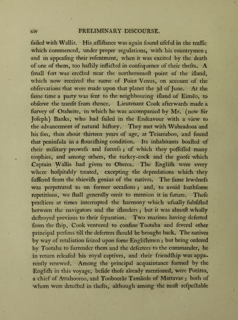 failed with Wallis. His affiftance was again found ufeful in the traffic which commenced, under proper regulations, with his countrymen ; and in appealing their refentment, when it was excited by the death of one of them, too haftily inflid:ed in confequence of their thefts. A fmall fort was erected near the northernmoft point of the ifland, which now received the name of Point Venus, on account of the obfervations that were made upon that planet the 3d of June. At the fame time a party was fent to the neighbouring ifland of Eimeo, to obferve the tranflt from thence. Lieutenant Cook afterwards made a furvey of Otaheite, in which he was accompanied by Mr. (now Sir Jofeph) Banks, who had failed in the Endeavour with a view to the advancement of natural hiftory. They met with Waheadooa and his fon, then about thirteen years of age, at Teiarraboo, and found that peninfula in a flourifhing condition. Its inhabitants boafted of their military prowefs and fuccefs ; of which they pofleffed many trophies, and among others, the turkey-cock and the goofe which Captain Wallis had given to Oberea. The Englifh were every where hofpitably treated, excepting the depredations which they fuflered from the thievifh genius of the natives. The fame lewdnefs was perpetrated as on former occaflons ; and, to avoid loathfome repetitions, we fhall generally omit to mention it in future. Thefe practices at times interrupted the harmony which ufually fubfifted between the navigators and the iflanders; but it was almofl: wholly deflroyed previous to their feparation. Two marines having deferted from the fliip, Cook ventured to confine Tootaha and feveral other principal perfons till the deferters fhould be brought back. The natives by way of retaliation feized upon fome Englifhmen; but being ordered by Tootaha to furrender them and the deferters to the commander, he in return releafed his royal captives, and their friendfhip was appa- rently renewed. Among the principal acquaintance formed by the Englilh in this voyage, befide thofe already mentioned, were Potatto, a chief of Attahooroo, and Tooboorae Tamaede of Mattavae ; both of whom were detected in thefts, although among the moft refpe&able