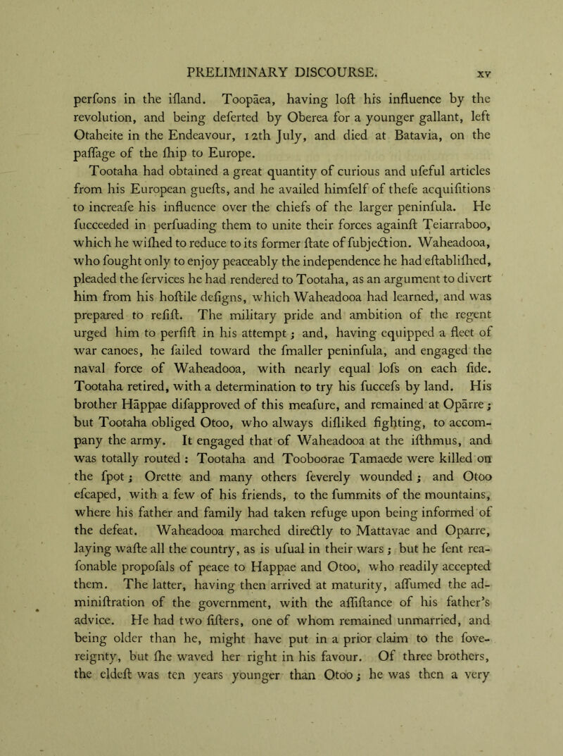 perfons in the ifland. Toopaea, having loft his influence by the revolution, and being deferted by Oberea for a younger gallant, left Otaheite in the Endeavour, 12th July, and died at Batavia, on the palfage of the Chip to Europe. Tootaha had obtained a great quantity of curious and ufeful articles from his European guefts, and he availed himfelf of thefe acquifitions to increafe his influence over the chiefs of the larger peninfula. He fucceeded in perfuading them to unite their forces againft Teiarraboo, which he wifhed to reduce to its former ftate of fubjedion. Waheadooa, who fought only to enjoy peaceably the independence he had eftablifhed, pleaded the fervices he had rendered to Tootaha, as an argument to divert him from his hoftile defigns, which Waheadooa had learned, and was prepared to refill. The military pride and ambition of the regent urged him to perfift in his attempt; and, having equipped a fleet of war canoes, he failed toward the fmaller peninfula, and engaged the naval force of Waheadooa, with nearly equal lofs on each fide. Tootaha retired, with a determination to try his fuccefs by land. His brother Happae difapproved of this meafure, and remained at Oparre; but Tootaha obliged Otoo, who always difliked fighting, to accom- pany the army. It engaged that of Waheadooa at the ifthmus, and was totally routed : Tootaha and Tooboorae Tamaede were killed on the fpot; Orette and many others feverely wounded; and Otoo efcaped, with a few of his friends, to the fummits of the mountains, where his father and family had taken refuge upon being informed of the defeat. Waheadooa marched diredly to Mattavae and Oparre, laying wafte all the country, as is ufual in their wars ; but he fent rea- fonable propofals of peace to Happae and Otoo, who readily accepted them. The latter, having then arrived at maturity, aflumed the ad- miniftration of the government, with the afliftance of his father’s advice. He had two lifters, one of whom remained unmarried, and being older than he, might have put in a prior claim to the fove- reignty, but fhe waved her right in his favour. Of three brothers, the eldeft was ten years younger than Otoo; he was then a very