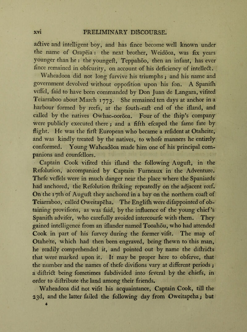 active and intelligent boy, and has fince become well known under the name of Orapeia : the next brother, Weidooa, was fix years younger than he : the youngefi, Teppahdo, then an infant, has ever fince remained in obfcurity, on account of his deficiency of intellect. Waheadooa did not long furvive his triumphs; and his name and government devolved without oppofition upon his fon. A Spanifh veffel, faid to have been commanded by Don Juan de Langara, vifited Teiarraboo about March 1773. She remained ten days at anchor in a harbour formed by reefs, at the fouth-eafi end of the ifland, and called by the natives Owhae-oorooa. Four of the fhip’s company were publicly executed there ; and a fifth efcaped the fame fate by flight. He was the fir A European who became a refident at Otaheite, and wras kindly treated by the natives, to whofe manners he entirely conformed. Young Waheadooa made him one of his principal com- panions and counfellors. Captain Cook vifited this ifland the following AuguA, in the Refolution, accompanied by Captain Furneaux in the Adventure. Thefe veflels were in much danger near the place where the Spaniards had anchored, the Refolution Ariking repeatedly on the adjacent reef. On the 17th of AuguA they anchored in a bay on the northern coaA of Teiarraboo, called Oweitapeha. The Englifh were difappointed of ob- taining provifions, as was faid, by the influence of the young chief’s Spanifh advifer, who carefully avoided intercourfe with them. They gained intelligence from an iflander named Tooahou, who had attended Cook in part of his furvey during the former vifit. The map of Otahe-tte, which had then been engraved, being fhewn to this man, he readily comprehended it, and pointed out by name the difiridts that were marked upon it. It may be proper here to obferve, that the number and the names of thefe divifions vary at different periods j a difiridt being fometimes fubdivided into feveral by the chiefs, in order to diAribute the land among their friends. Waheadooa did not vifit his acquaintance, Captain Cook, till the 23d, and the latter failed the following day from Oweitapeha; but 4