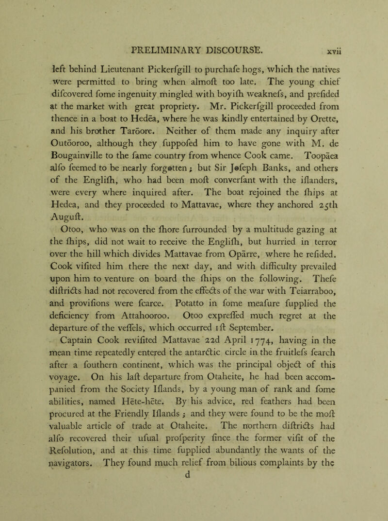 XVII left behind Lieutenant Pickerfgill to purchafe hogs, which the natives were permitted to bring when almoft too late. The young chief difcovered fome ingenuity mingled with boyifh weaknefs, and prefided at the market with great propriety. Mr. Pickerfgill proceeded from thence in a boat to Hedea, where he was kindly entertained by Orette, and his brother Taroore. Neither of them made any inquiry after Outooroo, although they fuppofed him to have gone with M. de Bougainville to the fame country from whence Cook came. Toopaea ajfo feemed to be nearly forgotten ; but Sir Jefeph Banks, and others of the Englifh, who had been molt converfant with the iflanders, were every where inquired after. The boat rejoined the fhips at Hedea, and they proceeded to Mattavae, where they anchored 25th Auguft. Otoo, who was on the fhore furrounded by a multitude gazing at the fhips, did not wait to receive the Englifh, but hurried in terror over the hill which divides Mattavae from Oparre, where he refided. Cook vifited him there the next day, and with difficulty prevailed upon him to venture on board the fhips on the following. Thefe diftricfts had not recovered from the effects of the war with Teiarraboo, and provifions were fcarce. Potatto in fome meafure fupplied the deficiency from Attahooroo. Otoo expreffed much regret at the departure of the veffels, which occurred iff September. Captain Cook revifited Mattavae 22d April 1774, having in the mean time repeatedly entered the antardtic circle in the fruitlefs fearch after a fouthern continent, which was the principal object of this voyage. On his laft departure from Otaheite, he had been accom- panied from the Society Iflands, by a young man of rank and fome abilities, named Hete-hete. By his advice, red feathers had been procured at the Friendly Iflands ; and they were found to be the moft valuable article of trade at Otaheite. The northern diftridts had alfo recovered their ufual profperity fince the former vifit of the Refolution, and at this time fupplied abundantly the wants of the navigators. They found much relief from bilious complaints by the d