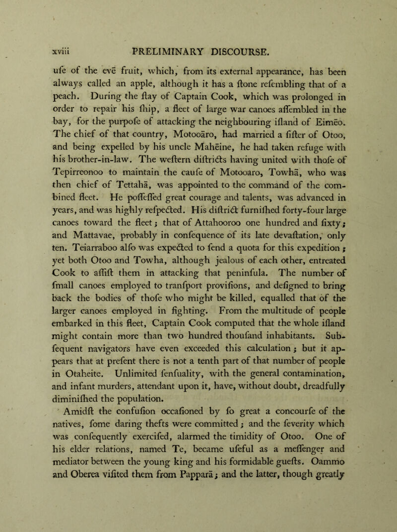 life of the eve fruit, which, from its external appearance, has been always called an apple, although it has a Rone refembling that of a peach. During the Ray of Captain Cook, which was prolonged in order to repair his fln’p, a fleet of large war canoes aflembled in the bay, for the purpofe of attacking the neighbouring ifland of Eimeo. The chief of that country, Motooaro, had married a fifler of Otoo, and being expelled by his uncle Maheine, he had taken refuge with his brother-in-law. The weflern diAridts having united with thofe of Tepirreonoo to maintain the caufe of Motooaro, Towha, who was then chief of Tettaha, was appointed to the command of the com- bined fleet. He poffefled great courage and talents, was advanced in years, and was highly refpedted. His diflridt furnifhed forty-four large canoes toward the fleet; that of Attahooroo one hundred and fixty; and Mattavae, probably in confequence of its late devaAation, only ten. Teiarraboo alfo was expected to fend a quota for this expedition ; yet both Otoo and Towha, although jealous of each other, entreated Cook to afliA them in attacking that peninfula. The number of fmall canoes employed to tranfport provifions, and defigned to bring back the bodies of thofe who might be killed, equalled that of the larger canoes employed in fighting. From the multitude of people embarked in this fleet. Captain Cook computed that the whole ifland might contain more than two hundred thoufand inhabitants. Sub- fequent navigators have even exceeded this calculation ; but it ap- pears that at prefent there is not a tenth part of that number of people in Otaheite. Unlimited fenfuality, with the general contamination, and infant murders, attendant upon it, have, without doubt, dreadfully diminiflied the population. Amidfl the confufion occafioned by fo great a concourfe of the natives, fome daring thefts were committed; and the feverity which was confequently exercifed, alarmed the timidity of Otoo. One of his elder relations, named Te, became ufeful as a meflenger and mediator between the young king and his formidable gueAs. Oammo and Oberea vifited them from Pappara; and the latter, though greatly