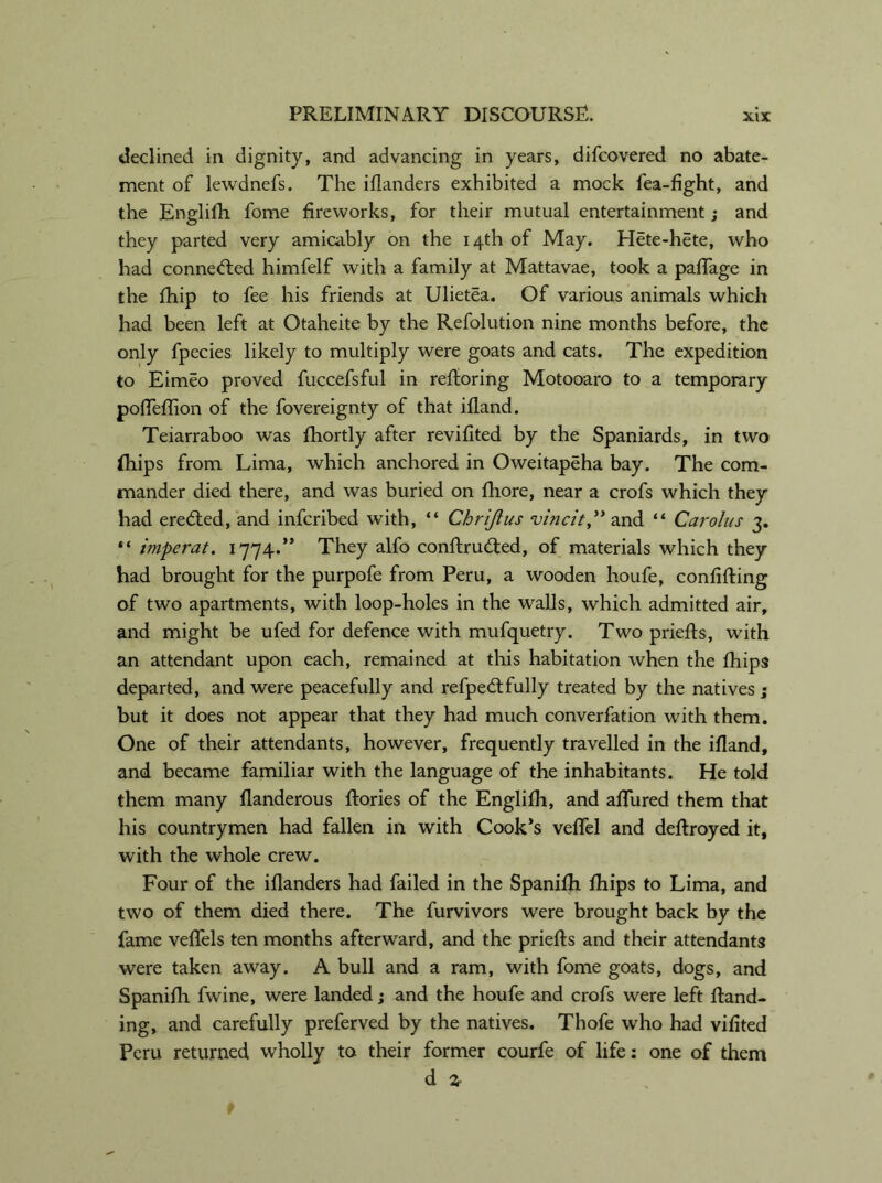 declined in dignity, and advancing in years, difcovered no abate- ment of lewdnefs. The iflanders exhibited a mock fea-fight, and the Englifh fome fireworks, for their mutual entertainment; and they parted very amicably on the 14th of May. Hete-hete, who had conned:ed himfelf with a family at Mattavae, took a pafTage in the fhip to fee his friends at Ulietea. Of various animals which had been left at Otaheite by the Refolution nine months before, the only fpecies likely to multiply were goats and cats. The expedition to Eimeo proved fuccefsful in reftoring Motooaro to a temporary polTeffion of the fovereignty of that ifland. Teiarraboo was fhortly after revifited by the Spaniards, in two (hips from Lima, which anchored in Oweitapeha bay. The com- mander died there, and was buried on fliore, near a crofs which they had eredted, and infcribed with, “ Chrijius vincit,” and “ Carolus 3. “ i?nperat. 1774.” They alfo conftrudted, of materials which they had brought for the purpofe from Peru, a wooden houfe, conlifting of two apartments, with loop-holes in the walls, which admitted air, and might be ufed for defence with mufquetry. Two priefts, with an attendant upon each, remained at this habitation when the fhips departed, and were peacefully and refpedtfully treated by the natives ; but it does not appear that they had much converfation with them. One of their attendants, however, frequently travelled in the ifland, and became familiar with the language of the inhabitants. He told them many flanderous ftories of the Englifh, and allured them that his countrymen had fallen in with Cook’s velfel and deflroyed it, with the whole crew. Four of the iflanders had failed in the Spanifh fhips to Lima, and two of them died there. The furvivors were brought back by the fame veflels ten months afterward, and the priefts and their attendants were taken away. A bull and a ram, with fome goats, dogs, and Spanifh fwine, were landed; and the houfe and crofs were left Hand- ing, and carefully preferved by the natives. Thofe who had vilited Peru returned wholly to their former courfe of life: one of them d z