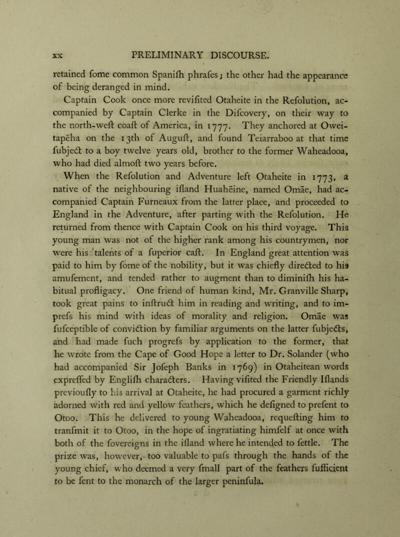 retained fome common Spanifh phrafes; the other had the appearance of being deranged in mind. Captain Cook once more revifited Otaheite in the Refolution, ac- companied by Captain Clerke in the Difcovery, on their way to the north-weft coaft of America, in 1777. They anchored at Owei- tapeha on the 13th of Auguft, and found Teiarraboo at that time fubjeCt to a boy twelve years old, brother to the former Waheadooa, who had died almoft two years before. When the Refolution and Adventure left Otaheite in 1773, a native of the neighbouring ifland Huaheine, named Omae, had ac- companied Captain Furneaux from the latter place, and proceeded to England in the Adventure, after parting with the Refolution. He returned from thence with Captain Cook on his third voyage. This young man was not of the higher rank among his countrymen, nor were his talents of a fuperior caft. In England great attention was paid to him by fome of the nobility, but it was chiefly directed to his amufement, and tended rather to augment than to diminifh his ha- bitual profligacy. One friend of human kind, Mr. Granville Sharp, took great pains to inftruCt him in reading and writing, and to im- prefs his mind with ideas of morality and religion. Omae was fufceptible of conviction by familiar arguments on the latter fubje&s, and had made fuch progrefs by application to the former, that he wrote from the Cape of Good Hope a letter to Dr. Solander (who had accompanied Sir Jofeph Banks in 1769) in Otaheitean words exprefled by Englifh characters. Having viflted the Friendly Iflands previoufly to his arrival at Otaheite, he had procured a garment richly adorned with red and yellow feathers, which he defigned to prefent to Otoo. This he delivered to young Waheadooa, requefting him to tranfmit it to Otoo, in the hope of ingratiating himfelf at once with both of the fovereigns in the ifland where he intended to fettle. The prize was, however,-too valuable to pafs through the hands of the young chief, who deemed a very fmall part of the feathers fufficient to be fent to the monarch of the larger peninfula.
