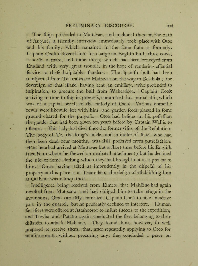 The fhips proceeded to Mattavae, and anchored there on the 24th of Augufl; a friendly interview immediately took place with Otoo and his family, which remained in the fame Rate as formerly. Captain Cook delivered into his charge an Englifh bull, three cows, a horfe, a mare, and fome fheep, which had been conveyed from England with very great trouble, in the hope of rendering effential fervice to thefe hofpitable iflanders. The Spanifh bull had been tranfported from Teiarraboo to Mattavae on the way to Bolabola; the fovereign of that ifland having fent an emiffary, who pretended to infpiration, to procure the bull from Waheadooa. Captain Cook arriving in time to flop its progrefs, committed this animal alfo, which was of a capital breed, to the cuftody of Otoo. Various domeftic fowls were likewife left with him, and garden-feeds planted in fome ground cleared for the purpofe. Otoo had belides in his poffeflion the gander that had been given ten years before by Captain Wallis to Oberea. This lady had died fince the former vifits of the Refolution. The body of Te, the king’s uncle, and minister of Rate, who had then been dead four months, was Rill preferved from putrefaction. Hete-hete had arrived at Mattavae but a fhort time before his Englilli friends, to whom he fhewed an unabated attachment; but he declined the ufe of fome clothing which they had brought out as a prefent to him. Omae having aCted as imprudently in the difpofal of his property at this place as at Teiarraboo, the delign of eRablifliing him at Otaheite was relinquifhed. Intelligence being received from Eimeo, that Maheine had again revolted from Motooaro, and had obliged him to take refuge in the mountains, Otoo earneRly entreated Captain Cook to take an active part in the quarrel, but he prudently declined to interfere. Human facrifices were offered at Attahooroo to infure fuccefs to the expedition, and Towha and Potatto again conducted the fleet belonging to their diflriCts to attack Maheine. They found him, however, fo well prepared to receive them, that, after repeatedly applying to Otoo for reinforcements, without procuring any, they concluded a peace on 4