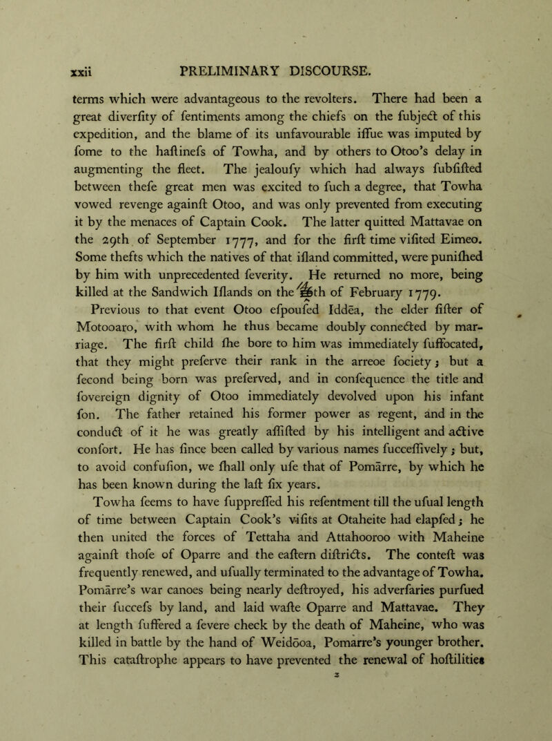 terms which were advantageous to the revolters. There had been a great diversity of fentiments among the chiefs on the fubjed of this expedition, and the blame of its unfavourable iflue was imputed by fome to the haftinefs of Towha, and by others to Otoo’s delay in augmenting the fleet. The jealoufy which had always fubfifted between thefe great men was excited to fuch a degree, that Towha vowed revenge againft Otoo, and was only prevented from executing it by the menaces of Captain Cook. The latter quitted Mattavae on the 29th of September 1777, and for the firft time vifited Eimeo. Some thefts which the natives of that ifland committed, were punifhed by him with unprecedented feverity. He returned no more, being killed at the Sandwich Iflands on the^th of February 1779. Previous to that event Otoo efpoufed Iddea, the elder lifter of Motooaro, with whom he thus became doubly conneded by mar- riage. The firft child fhe bore to him was immediately fufFocated, that they might preferve their rank in the arreoe fociety; but a fecond being born was preferved, and in confequence the title and fovereign dignity of Otoo immediately devolved upon his infant fon. The father retained his former power as regent, and in the condad of it he was greatly aftifted by his intelligent and adive confort. He has fince been called by various names fucceffively; but, to avoid confufion, we fhall only ufe that of Pomarre, by which he has been known during the laft fix years. Towha feems to have fupprefifed his refentment till the ufual length of time between Captain Cook’s v-ifits at Otaheite had elapfed; he then united the forces of Tettaha and Attahooroo with Maheine againft thofe of Oparre and the eaftern diftrids. The conteft was frequently renewed, and ufually terminated to the advantage of Towha. Pomarre’s war canoes being nearly deftroyed, his adverfaries purfued their fuccefs by land, and laid wafte Oparre and Mattavae. They at length fuffered a fevere check by the death of Maheine, who was killed in battle by the hand of Weidooa, Pomarre’s younger brother. This cataftrophe appears to have prevented the renewal of hoftilitie*
