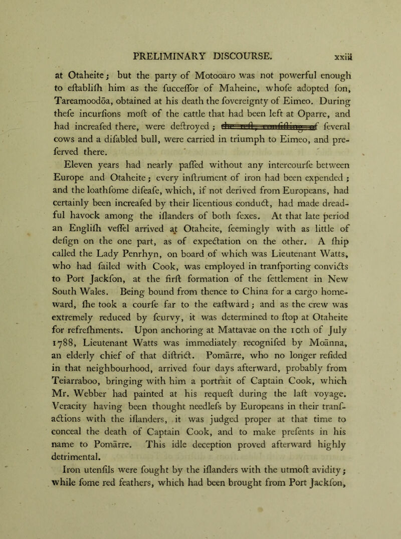 at Otaheite; but the party of Motooaro was not powerful enough to eltablilh him as the fucceffor of Maheine, whofe adopted fon, Tareamoodoa, obtained at his death the fovereignty of Eimeo. During thefe incurlions mod: of the cattle that had been left at Oparre, and had increafed there, were deftroyed ; ghgi'-n-flnmfifl iug up feveral cows and a difabled bull, were carried in triumph to Eimeo, and pre- ferved there. Eleven years had nearly paffed without any intercourfe between Europe and Otaheite; every inftrument of iron had been expended ; and the loathfome difeafe, which, if not derived from Europeans, had certainly been increafed by their licentious conduCt, had made dread- ful havock among the illanders of both fexes. At that late period an Englilh velTel arrived at Otaheite, feemingly with as little of delign on the one part, as of expectation on the other. A Ihip called the Lady Penrhyn, on board of which was Lieutenant Watts, who had failed with Cook, was employed in tranfporting convidts to Port Jackfon, at the firft formation of the fettlement in New South Wales. Being bound from thence to China for a cargo home- ward, the took a courfe far to the eaftward; and as the crew was extremely reduced by fcurvy, it was determined to flop at Otaheite for refrefhments. Upon anchoring at Mattavae on the ioth of July 1788, Lieutenant Watts was immediately recognifed by Moanna, an elderly chief of that diftriCL Pomarre, who no longer relided in that neighbourhood, arrived four days afterward, probably from Teiarraboo, bringing with him a portrait of Captain Cook, which Mr. Webber had painted at his requell during the lalt voyage. Veracity having been thought needlefs by Europeans in their tranf- aftions with the illanders, it was judged proper at that time to conceal the death of Captain Cook, and to make prefents in his name to Pomarre. This idle deception proved afterward highly detrimental. Iron utenlils were fought by the illanders with the utmoft avidity; while fome red feathers, which had been brought from Port Jackfon,