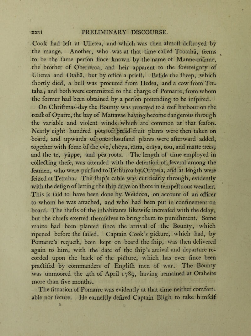 Cook had left at Ulietea, and which was then almoft deftroyed by the mange. Another, who was at that time called Tootaha, feems to be the fame perfon fince known by the name of Manne-manne, the brother of Oberreroa, and heir apparent to the fovereignty of Ulietea and Otaha, but by office a prieft. Befide the fheep, which fhortly died, a bull was procured from Hedea, and a cow from Tet- taha; and both were committed to the charge of Pomarre, from whom the former had been obtained by a perfon pretending to be infpired. On Chrffimas-day the Bounty was removed to a reef harbour on the coaft of Oparre, the bay of Mattavae having become dangerous through the variable and violent winds which are common at that feafon. Nearly eight hundred pots, of bread-fruit plants were then taken on board, and upwards of one thoufand plants were afterward added, together with fome of the eve, eheya, ratta, oraya, tou, and matte trees; and the te, yappe, and pea roots. The length of time employed in collecting thefe, was attended with the defertion of feveral among the feamen, who were purfued to Tethuroa by.Orapeia, arid at length were feized atTettaha. The ffiip’s cable was cut riearly through, evidently with the defign of letting the ffiip drive on ffiore in tempeftuous weather. This is faid to have been done by Weidooa, on account of an officer to whom he was attached, and who had been put in confinement on board. The thefts of the inhabitants likewife increafed with the delay, but the chiefs exerted themfelves to bring them to puniffiment. Some maize had been planted fince the arrival of the Bounty, which ripened before fhe failed. Captain Cook’s picture, which had, by Pomarre’s requefl, been kept on board the ffiip, was then delivered again to him, with the date of the ffiip’s arrival and departure re- corded upon the back of the picture, which has ever fince been praCtifed by commanders of Engliffi men of war. The Bounty was unmoored the 4th of April 1789, having remained at Otaheite more than five months. The fituation of Pomarre was evidently at that time neither comfort- able nor fecure. He earneftly defired Captain Bligh to take himfelf
