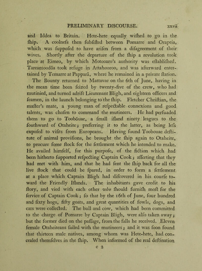 and Iddea to Britain. Hete-hete equally wifhed to go in the fhip. A coolnefs then fublifted between Pomarre and Orapeia, which was fuppofed to have arifen from a difagreement of their wives. Shortly after the departure of the fhip a revolution took place at Eimeo, by which Motooaro's authority was eftablifhed. Tareamoodba took refuge in Attahooroo, and was afterward enter- tained by Temarre at Pappara, where he remained in a private ftation. The Bounty returned to Mattavae on the 6th of June, having in the mean time been feized by twenty-five of the crew, who had mutinied, and turned adrift Lieutenant Bligh, and eighteen officers and feamen, in the launch belonging to the fhip. Fletcher Chriflian, the mailer’s mate, a young man of refpe&able connexions and good talents, was chofen to command the mutineers. He had perfuaded them to go to Toobouae, a fmall ifland ninety leagues to the fouthward of Otaheite; preferring it to the latter, as being lefs expofed to vifits from Europeans. Having found Toobouae defti- tute of animal provifions, he brought the fhip again to Otaheite, to procure fome flock for the fettlement which he intended to make. He availed himfelf, for this purpofe, of the fiction which had been hitherto fupported refpeddng Captain Cook; afferting that they had met with him, and that he had fent the fhip back for all the live flock that could be fpared, in order to form a fettlement at a place which Captain Bligh had difcovered in his courfe to- ward the Friendly Iflands. The inhabitants gave credit to his flory, and vied with each other who fhould furnifh moft for the fervice of Captain Cook; fo that by the 16th of June, four hundred and fixty hogs, fifty goats, and great quantities of fowls, dogs, and cats were collected. The bull and cow, which had been committed to the charge of Pomarre by Captain Bligh, were alfo taken away • but the former died on the paffage, from the falls he received. Eleven female Otaheiteans failed with the mutineers j and it was foon found that thirteen male natives, among whom was Hete-hete, had con- cealed themfelves in the fhip. When informed of the real deflination e 2