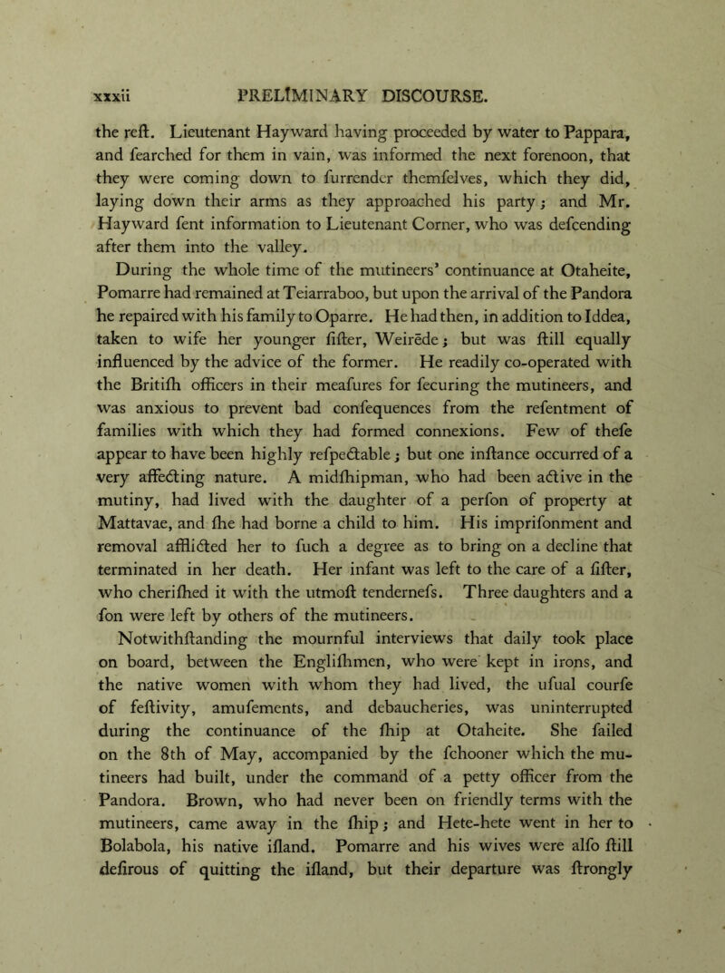 the reft. Lieutenant Hayward having proceeded by water to Pappara, and fearched for them in vain, was informed the next forenoon, that they were coming down to furrender themfelves, which they did, laying down their arms as they approached his party; and Mr. Hayward fent information to Lieutenant Corner, who was defcending after them into the valley. During the whole time of the mutineers’ continuance at Otaheite, Pomarre had remained at Teiarraboo, but upon the arrival of the Pandora he repaired with his family to Oparre. He had then, in addition to Iddea, taken to wife her younger lifter, Weirede; but was ftill equally influenced by the advice of the former. He readily co-operated with the Britifh officers in their meafures for fecuring the mutineers, and was anxious to prevent bad confequences from the refentment of families with which they had formed connexions. Few of thefe appear to have been highly refpedlable; but one inftance occurred of a very aflfedting nature. A midfhipman, who had been adtive in the mutiny, had lived with the daughter of a perfon of property at Mattavae, and fhe had borne a child to him. His imprifonment and removal afflidted her to fuch a degree as to bring on a decline that terminated in her death. Her infant was left to the care of a lifter, who cheriffied it with the utmoft tendernefs. Three daughters and a fon were left by others of the mutineers. Notwithftanding the mournful interviews that daily took place on board, between the Englifhmen, who were kept in irons, and the native women with whom they had lived, the ufual courfe of feftivity, amufements, and debaucheries, was uninterrupted during the continuance of the fhip at Otaheite. She failed on the 8th of May, accompanied by the fchooner which the mu- tineers had built, under the command of a petty officer from the Pandora. Brown, who had never been on friendly terms with the mutineers, came away in the ffiip; and Hete-hete went in her to Bolabola, his native ifland. Pomarre and his wives were alfo ftill defirous of quitting the ifland, but their departure was ftrongly