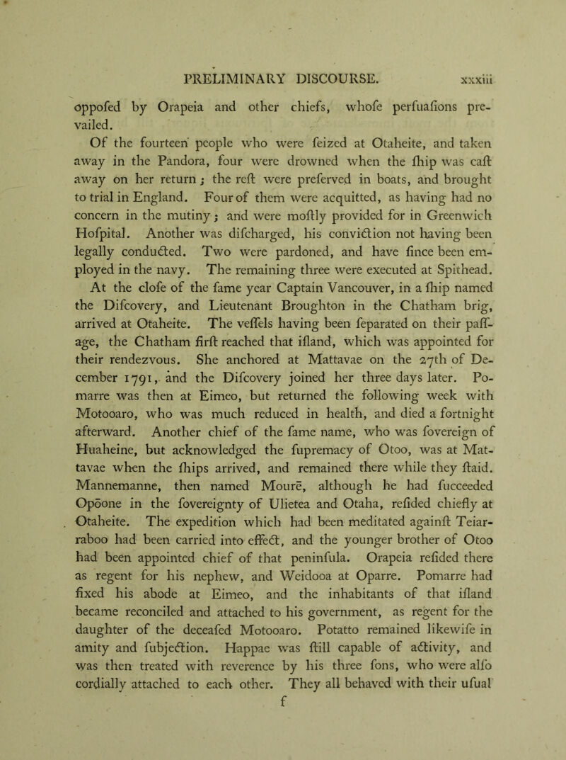 oppofed by Orapeia and other chiefs, whofe perfuafions pre- vailed. Of the fourteen people who were feized at Otaheite, and taken away in the Pandora, four were drowned when the fhip was call; away on her return ; the reft were preferved in boats, and brought to trial in England. Four of them were acquitted, as having had no concern in the mutiny; and were moftly provided for in Greenwich Hofpital. Another was difeharged, his convi£tion not having been legally conducted. Two were pardoned, and have fince been em- ployed in the navy. The remaining three were executed at Spithead. At the clofe of the fame year Captain Vancouver, in a fhip named the Difcovery, and Lieutenant Broughton in the Chatham brig, arrived at Otaheite. The veftels having been feparated on their paff- age, the Chatham firft reached that ifland, which was appointed for their rendezvous. She anchored at Mattavae on the 27th of De- cember 1791, and the Difcovery joined her three days later. Po- marre was then at Eimeo, but returned the following week with Motooaro, who was much reduced in health, and died a fortnight afterward. Another chief of the fame name, who was fovereign of Huaheine, blit acknowledged the fupremacy of Otoo, was at Mat- tavae when the fliips arrived, and remained there while they ftaid. Mannemanne, then named Moure, although he had fucceeded Opoone in the fovereignty of Ulietea and Otaha, refided chiefly at Otaheite. The expedition which had been meditated againft Teiar- raboo had been carried into effeeft, and the younger brother of Otoo had been appointed chief of that peninfula. Orapeia refided there as regent for his nephew, and Weidooa at Oparre. Pomarre had fixed his abode at Eimeo, and the inhabitants of that ifland became reconciled and attached to his government, as regent for the daughter of the deceafed Motooaro. Potatto remained likewife in amity and fubjeeftion. Happae was ftill capable of activity, and was then treated with reverence by his three fons, who were alfo cordially attached to each other. They all behaved with their ufual f