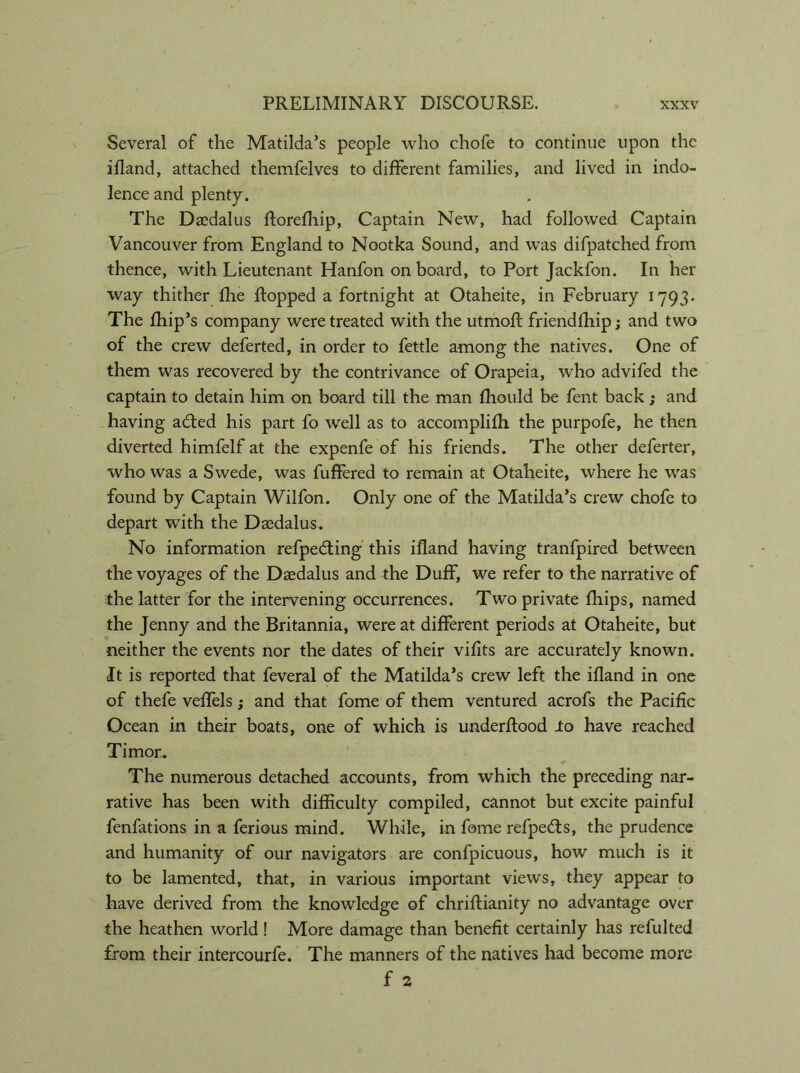 Several of the Matilda’s people who chofe to continue upon the ifland, attached themfelves to different families, and lived in indo- lence and plenty. The Daedalus florefhip, Captain New, had followed Captain Vancouver from England to Nootka Sound, and was difpatched from thence, with Lieutenant Hanfon on board, to Port Jackfon. In her way thither fhe flopped a fortnight at Otaheite, in February 1793. The fhip’s company were treated with the utmofl friendfhip; and two of the crew deferted, in order to fettle among the natives. One of them was recovered by the contrivance of Orapeia, who advifed the captain to detain him on board till the man fliould be fent back ; and having adted his part fo well as to accomplifh the purpofe, he then diverted himfelf at the expenfe of his friends. The other deferter, who was a Swede, was fuffered to remain at Otaheite, where he was found by Captain Wilfon. Only one of the Matilda’s crew chofe to depart with the Daedalus. No information refpedting this ifland having tranfpired between the voyages of the Daedalus and the Duff, we refer to the narrative of the latter for the intervening occurrences. Two private fliips, named the Jenny and the Britannia, were at different periods at Otaheite, but neither the events nor the dates of their vifits are accurately known. It is reported that feveral of the Matilda’s crew left the ifland in one of thefe veffels; and that fome of them ventured acrofs the Pacific Ocean in their boats, one of which is underflood Jto have reached Timor. The numerous detached accounts, from which the preceding nar- rative has been with difficulty compiled, cannot but excite painful fenfations in a ferious mind. While, in fome refpedts, the prudence and humanity of our navigators are confpicuous, how much is it to be lamented, that, in various important views, they appear to have derived from the knowledge of chriflianity no advantage over the heathen world! More damage than benefit certainly has refulted from their intercourfe. The manners of the natives had become more f 2