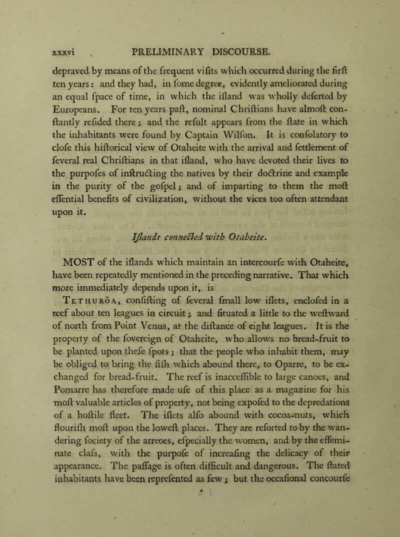 depraved by means of the frequent vifits which occurred during the firfi; ten years: and they had, in fome degree, evidently ameliorated during an equal fpace of time, in which the ifland was wholly deferted by Europeans. For ten years pah:, nominal Chriftians have almoft con- flantly refided there; and the refult appears from the hate in which the inhabitants were found by Captain Wilfon. It is confolatory to clofe this hiftorical view of Otaheite with the arrival and fettlement of feveral real Chriftians in that ifland, who have devoted their lives to the purpofes of inftrudting the natives by their doctrine and example in the purity of the gofpel; and of imparting to them the moft effential benefits of civilization, without the vices too often attendant upon it. IJlands connected with Otaheite. MOST of the iflands which maintain an intercourfe with Otaheite, have been repeatedly mentioned in the preceding narrative. That which more immediately depends upon it, is Tethuroa, confifting of feveral fmall low iflets, enclofed in a reef about ten leagues in circuit; and fituated a little to the weftward of north from Point Venus, at the diftance of eight leagues. It is the property of the fovereign of Otaheite, who allows no bread-fruit to be planted upon thefe fpots ; that the people who inhabit them, may be obliged to bring the fifli which abound there, to Oparre, to be ex- changed for bread-fruit. The reef is inacceflible to large canoes, and Pomarre has therefore made ufe of this place as a magazine for his moil valuable articles of property, not being expofed to the depredations of a hoftile fleet. The iflets alfo abound with cocoa-nuts, which flourifh moft upon the loweft places. They are reforted toby the wan- dering fociety of the arreoes, efpecially the women, and by the effemi- nate clafs, with the purpofe of increaflng the delicacy of their appearance. The paflage is often difficult and dangerous. The ftated inhabitants have been reprefented as few ; but the occafional concourfe