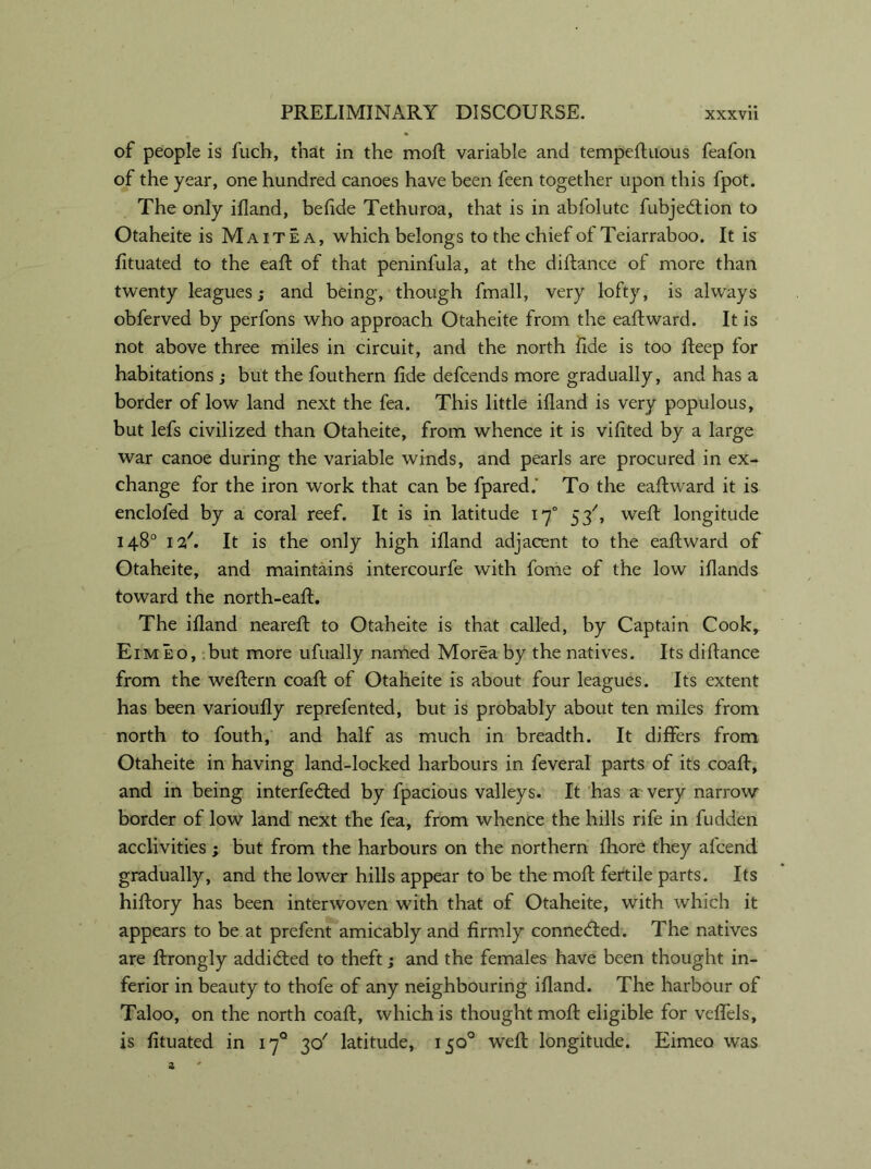of people is fuch, that in the moft variable and tempeftuous feafon of the year, one hundred canoes have been feen together upon this fpot. The only ifland, belide Tethuroa, that is in abfolutc fubjeddon to Otaheite is Maitea, which belongs to the chief of Teiarraboo. It is fituated to the eaft of that peninfula, at the diftance of more than twenty leagues; and being, though fmall, very lofty, is always obferved by perfons who approach Otaheite from the eaft ward. It is not above three miles in circuit, and the north fide is too fteep for habitations ; but the fouthern fide defcends more gradually, and has a border of low land next the fea. This little ifland is very populous, but lefs civilized than Otaheite, from whence it is vifited by a large war canoe during the variable winds, and pearls are procured in ex- change for the iron work that can be fpared.' To the eaftward it is encloled by a coral reef. It is in latitude iy° 53', weft longitude 148° 12A It is the only high ifland adjacent to the eaftward of Otaheite, and maintains intercourfe with fome of the low iflands toward the north-eaft. The ifland neareft to Otaheite is that called, by Captain Cook, Eimeo, but more ufually named Moreaby the natives. Its diftance from the weftern coaft of Otaheite is about four leagues. Its extent has been varioufly reprefented, but is probably about ten miles from north to fouth, and half as much in breadth. It differs from Otaheite in having land-locked harbours in feveral parts of its coaft, and in being interfered by fpacious valleys. It has a very narrow border of low land next the fea, from whence the hills rife in fudden acclivities ; but from the harbours on the northern fhore they afcend gradually, and the lower hills appear to be the moft fertile parts. Its hiftory has been interwoven with that of Otaheite, with which it appears to be at prefent amicably and firmly connected. The natives are ftrongly addicted to theft; and the females have been thought in- ferior in beauty to thofe of any neighbouring ifland. The harbour of Taloo, on the north coaft, which is thought moft eligible for veftels, is fituated in 17° 30' latitude, 150° weft longitude. Eimeo was