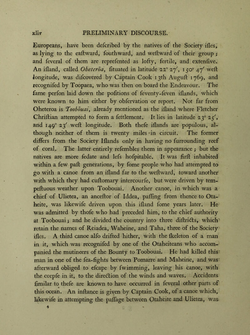 Europeans, have been defcribed by the natives of the Society ifles, as lying to the eaftward, fouthward, and weftward of their group ; and feveral of them are reprefented as lofty, fertile, and extenfive. An ifland, called Oheterda, fituated in latitude 22° 27', 150° 47' weft longitude, was difcovered by Captain Cook 13th Auguft 1769, and recognifed by Toopaea, who was then on board the Endeavour. The fame perfon laid down the portions of feventy-feven iflands, which were known to him either by obfervation or report. Not far from Oheteroa is ’Toobouai, already mentioned as the ifland where Fletcher Chriftian attempted to form a fettlement. It lies in latitude 230 25', and 1490 23' weft longitude. Both thefe iflands are populous, al- though neither of them is twenty miles -in circuit. The former differs from the Society Iflands only in having no furrounding reef of coral. The latter entirely refembles them in appearance; but the natives are more fedate and lefs hofpitable. It was firft inhabited within a few paft generations, by fome people who had attempted to go with a canoe from an ifland far to the weftward, toward another with which they had cuftomary intercourfe, but were driven by tem- peftuous weather upon Toobouai. Another canoe, in which was a chief of Ulietea, an anceftor of Iddea, pafling from thence to Ota- heite, was likewife driven upon this ifland fome years later. He was admitted by thofe who had preceded him, to the chief authority at Toobouai; and he divided the country into three diftricfts, which' retain the names of Reiadea, Waheine, and Taha, three of the Society ifles. A third canoe alfo drifted hither, with the fkeleton of a man in it, which was recognifed by one of the Otaheiteans who accom- panied the mutineers of the Bounty to Toobouai. He had killed this man in one of the fea-fights between Pomarre and Maheine, and was afterward obliged to efcape by fwimming, leaving his canoe, with the corpfe in it, to the direction of the winds and waves. Accidents flmilar to thefe are known to have occurred in feveral other parts of this ocean. An inftance is given by Captain Cook, of a canoe which, likewife in attempting the paffage between Otaheite and Ulietea, was 4 *