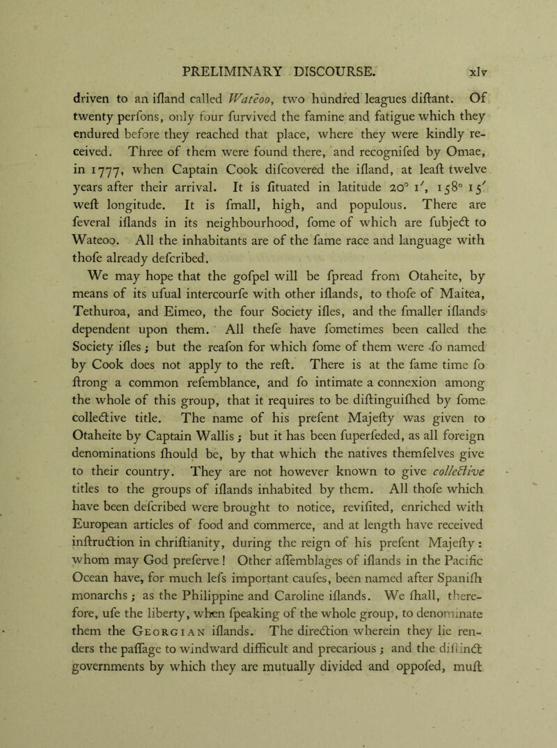 driven to an ifland called Wateoo, two hundred leagues diftant. Of twenty perfons, only four furvived the famine and fatigue which they endured before they reached that place, where they were kindly re- ceived. Three of them were found there, and recognifed by Omae, in 1777, when Captain Cook difcovered the ifland, at lead; twelve years after their arrival. It is fituated in latitude 20° , 158° 15' weft longitude. It is ffnall, high, and populous. There are feveral iflands in its neighbourhood, fome of which are fubjeCt to Wateoo. All the inhabitants are of the fame race and language with thofe already defcribed. We may hope that the gofpel will be fpread from Otaheite, by means of its ufual intercourfe with other iflands, to thofe of Maitea, Tethuroa, and Eimeo, the four Society ifles, and the fmaller iflands dependent upon them. All thefe have fometimes been called the Society ifles; but the reafon for which fome of them were -fo named by Cook does not apply to the reft. There is at the fame time fo ftrong a common refemblance, and fo intimate a connexion among the whole of this group, that it requires to be diftinguifhed by fome collective title. The name of his prefent Majefty was given to Otaheite by Captain Wallis; but it has been fuperfeded, as all foreign denominations fhould be, by that which the natives themfelves give to their country. They are not however known to give colleftive titles to the groups of iflands inhabited by them. All thofe which have been defcribed were brought to notice, revifited, enriched with European articles of food and commerce, and at length have received inftruCtion in chriftianity, during the reign of his prefent Majefty : whom may God preferve ! Other affemblages of iflands in the Pacific Ocean have, for much lefs important caufes, been named after Spanifh monarchs; as the Philippine and Caroline iflands. We fhall, there- fore, ufe the liberty, when fpeaking of the whole group, to denominate them the Georgian iflands. The direction wherein they lie ren- ders the paffage to windward difficult and precarious ; and the difunCt governments by which they are mutually divided and oppofed, muft